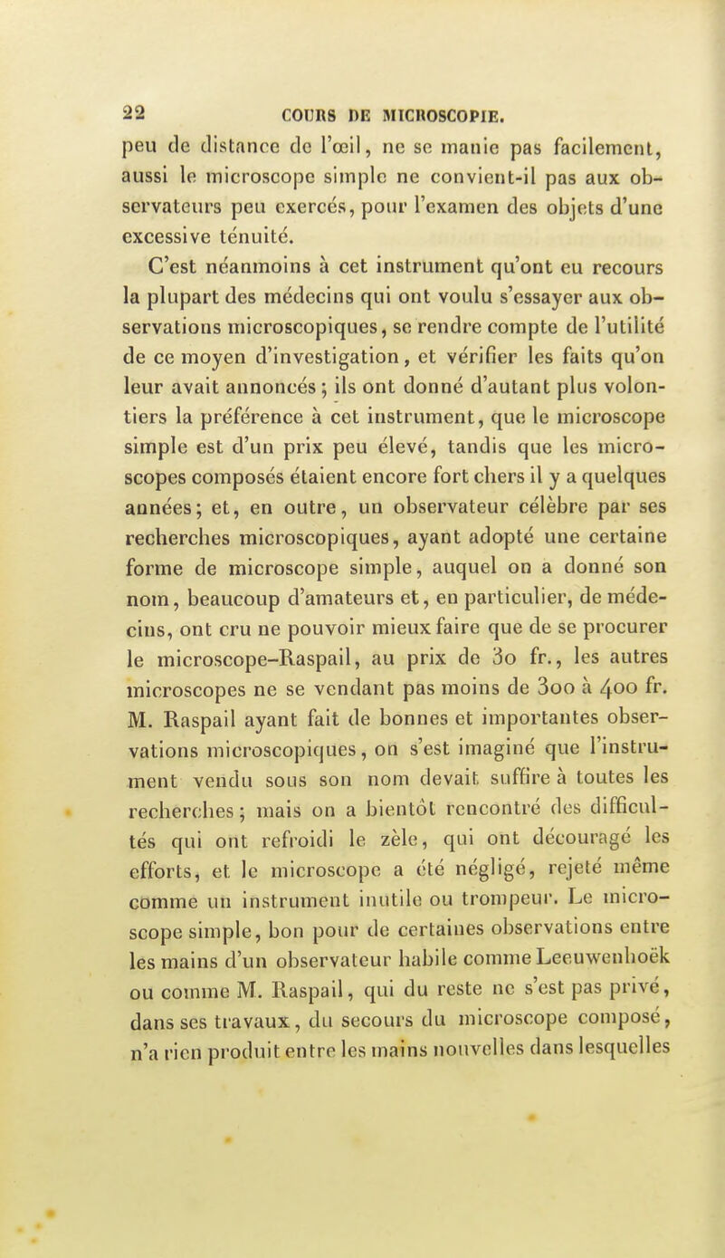 peu de distance de l'œil, ne so manie pas facilement, aussi le microscope simple ne convient-il pas aux ob- servateurs peu exercés, pour l'examen des objets d'une excessive ténuité. C'est néanmoins à cet instrument qu'ont eu recours la plupart des médecins qui ont voulu s'essayer aux ob- servations microscopiques, se rendre compte de l'utilité de ce moyen d'investigation, et vérifier les faits qu'on leur avait annoncés ; ils ont donné d'autant plus volon- tiers la préférence à cet instrument, que le microscope simple est d'un prix peu élevé, tandis que les micro- scopes composés étaient encore fort chers il y a quelques années; et, en outre, un observateur célèbre par ses recherches microscopiques, ayant adopté une certaine forme de microscope simple, auquel on a donné son nom, beaucoup d'amateurs et, en particulier, de méde- cins, ont cru ne pouvoir mieux faire que de se procurer le microscope-Raspail, au prix de 3o fr., les autres microscopes ne se vendant pas moins de 3oo à 400 fr. M. Raspail ayant fait de bonnes et importantes obser- vations microscopiques, on s'est imaginé que l'instru- ment vendu sous son nom devait suffire à toutes les recherches ; mais on a bientôt rencontré des difficul- tés qui ont refroidi le zèle, qui ont découragé les efforts, et le microscope a été négligé, rejeté même comme un instrument inutile ou trompeur. Le micro- scope simple, bon pour de certaines observations entre les mains d'un observateur habile comme Leeuwenhoëk ou comme M. Raspail, qui du reste ne s'est pas privé, dans ses travaux, du secours du microscope composé, n'a rien produit entre les mains nouvelles dans lesquelles