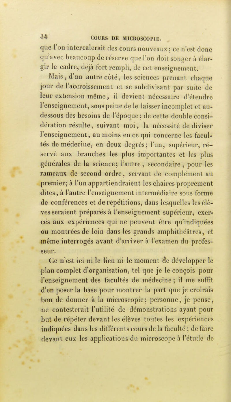 que l'on intercalerait des cours nouveaux; ce n'est donc qu'avec beaucoup de réserve que l'on doit songer à élar- gir le cadre, déjà fort rempli, do cet enseignement. Mais, d'un autre côté, les sciences prenant chaque jour de l'accroissement et se subdivisant par suite de leur extension même, il devient nécessaire d'étendre l'enseignement, sous peine de le laisser incomplet et au- dessous des besoins de l'époque: de cette double consi- dération résulte, suivant moi, la nécessité de diviser l'enseignement, au moins en ce qui concerne les facul- tés de médecine, en deux degrés; l'un, supérieur, ré- servé aux branches les plus importantes et les plus générales de la science; l'autre, secondaire, pour les rameaux de second ordre, servant de complément au premier; à l'un appartiendraient les chaires proprement dites, à l'autre l'enseignement intermédiaire sous forme de conférences et de répétitions, dans lesquelles les élè- ves seraient préparés à l'enseignement supérieur, exer- cés aux expériences qui ne peuvent être qu'indiquées ou montrées de loin dans les grands amphithéâtres, et même interrogés avant d'arriver à l'examen du profes- seur. Ce n'est ici ni le lieu ni le moment de développer le plan complet d'organisation, tel que je le conçois pour l'enseignement des facultés de médecine ; il me suffit d'en poser la base pour montrer la part que je croirais bon de donner à la microscopie; personne, je pense, ne contesterait l'utilité de démonstrations ayant pour but de répéter devant les élèves toutes les expériences indiquées dans les différents cours de la faculté ; de faire devant eux les applications du microscope à l'étude de