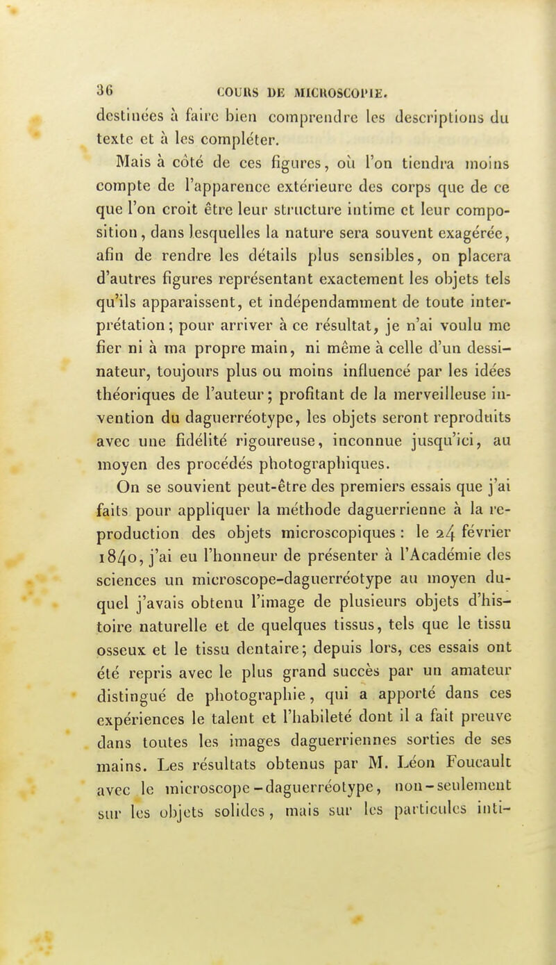 destinées à faire bien comprendre les descriptions du texte et h les compléter. Mais à côté de ces figures, où l'on tiendra moins compte de l'apparence extérieure des corps que de ce que l'on croit être leur structure intime et leur compo- sition, dans lesquelles la nature sera souvent exagérée, afin de rendre les détails plus sensibles, on placera d'autres figures représentant exactement les objets tels qu'ils apparaissent, et indépendamment de toute inter- prétation; pour arriver à ce résultat, je n'ai voulu me fier ni à ma propre main, ni même à celle d'un dessi- nateur, toujours plus ou moins influencé par les idées théoriques de l'auteur; profitant de la merveilleuse in- vention du daguerréotype, les objets seront reproduits avec une fidélité rigoureuse, inconnue jusqu'ici, au moyen des procédés photographiques. On se souvient peut-être des premiers essais que j'ai faits pour appliquer la méthode daguerrienne à la re- production des objets microscopiques : le 24 février 1840, j'ai eu l'honneur de présenter à l'Académie des sciences un microscope-daguerréotype au moyen du- quel j'avais obtenu l'image de plusieurs objets d'his- toire naturelle et de quelques tissus, tels que le tissu osseux et le tissu dentaire; depuis lors, ces essais ont été repris avec le plus grand succès par un amateur distingué de photographie, qui a apporté dans ces expériences le talent et l'habileté dont il a fait preuve dans toutes les images daguerriennes sorties de ses mains. Les résultats obtenus par M. Léon Foucault avec le microscope-daguerréotype, non-seulement sur les objets solides, mais sur les particules inti-