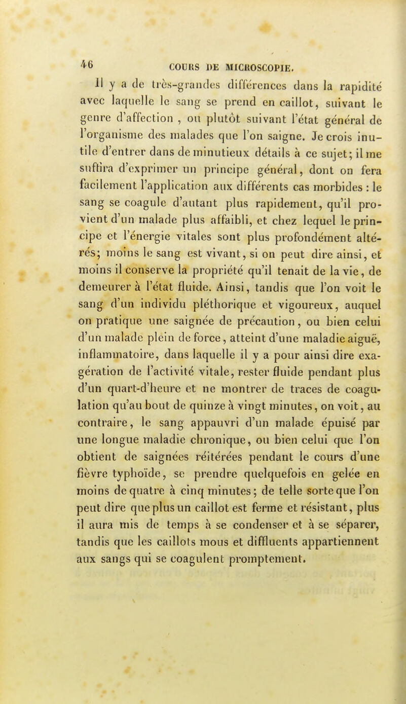 Il y a de très-grandes difrérenccs dans la rapidité avec laquelle le sang se prend en caillot, suivant le genre d'affection , ou plutôt suivant l'état général de l'organisme des malades que l'on saigne. Je crois inu- tile d'entrer dans de minutieux détails à ce sujet; il me suffira d'exprimer un principe général, dont on fera facilement l'application aux différents cas morbides : le sang se coagule d'autant plus rapidement, qu'il pro- vient d'un malade plus affaibli, et chez lequel le prin- cipe et l'énergie vitales sont plus profondément alté- rés; moins le sang est vivant, si on peut dire ainsi, et moins il conserve la propriété qu'il tenait de la vie, de demeurera l'état fluide. Ainsi, tandis que l'on voit le sang d'un individu pléthorique et vigoureux, auquel on pratique une saignée de précaution, ou bien celui d'un malade plein de force, atteint d'une maladie aiguë, inflammatoire, dans laquelle il y a pour ainsi dire exa- gération de l'activité vitale, rester fluide pendant plus d'un quart-d'heure et ne montrer de traces de coagu- lation qu'au bout de quinze à vingt minutes, on voit, au contraire, le sang appauvri d'un malade épuisé par une longue maladie chronique, ou bien celui que l'on obtient de saignées réitérées pendant le cours d'une fièvre typhoïde, se prendre quelquefois en gelée en moins de quatre à cinq minutes; de telle sorte que l'on peut dire que plus un caillot est ferme et résistant, plus il aura mis de temps à se condenser et à se séparer, tandis que les caillots mous et diffluents appartiennent aux sangs qui se coagulent promptemeut.