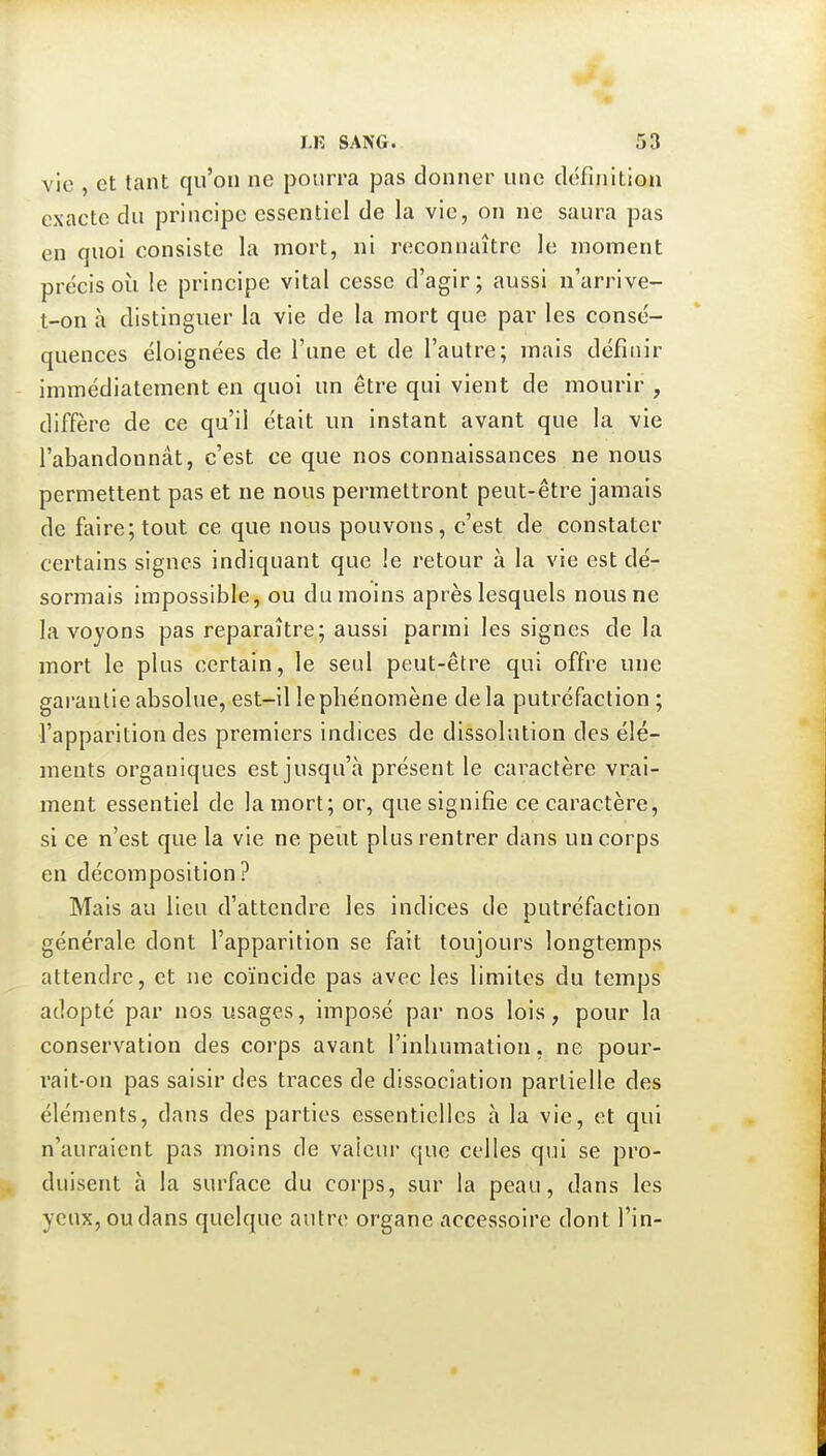 vie , et tant qu'on ne pourra pas donner une définition exacte du principe essentiel de la vie, on ne saura pas en quoi consiste la mort, ni reconnaître le moment précis oîi le principe vital cesse d'agir; aussi n'arrive- t-on à distinguer la vie de la mort que par les consé- quences éloignées de l'une et de l'autre; juais définir immédiatement en quoi un être qui vient de mourir , diffère de ce qu'il était un instant avant que la vie l'abandonnât, c'est ce que nos connaissances ne nous permettent pas et ne nous permettront peut-être jamais de faire; tout ce que nous pouvons, c'est de constater certains signes indiquant que !e retour à la vie est dé- sormais impossible, ou du moins après lesquels nous ne la voyons pas reparaître; aussi parmi les signes de la mort le plus certain, le seul peut-être qui offre une garantie absolue, est-il le phénomène delà putréfaction ; l'apparition des premiers indices de dissolution des élé- ments organiques est jusqu'à présent le caractère vrai- ment essentiel de la mort; or, que signifie ce caractère, si ce n'est que la vie ne peut plus rentrer dans un corps en décomposition? Mais au lieu d'attendre les indices de putréfaction générale dont l'apparition se fait toujours longtemps attendre, et ne coïncide pas avec les limites du temps adopté par nos usages, imposé par nos lois, pour la conservation des corps avant l'inhumation, ne pour- rait-on pas saisir des traces de dissociation partielle des éléments, dans des parties essentielles à la vie, et qui n'auraient pas moins de valeur que celles qui se pro- duisent à la surface du corps, sur la peau, dans les yeux, ou dans quelque autre organe accessoire dont l'in-