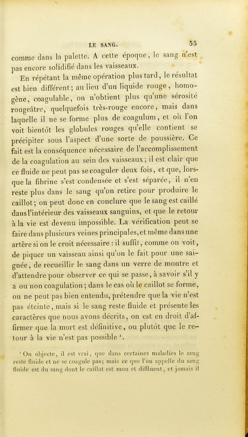 comme dans la palette. A cette époque, le sang n'est pas encore solidifié dans les vaisseaux. En répétant la même opération plus tard, le résultat est bien différent; au lieu d'un liquide rouge, homo- gène, coagulable, on n'obtient plus qu'une sérosité rougeâtre, quelquefois très-rouge encore, mais dans laquelle il ne se forme plus de coagulum, et où l'on voit bientôt les globules rouges qu'elle contient se précipiter sous l'aspect d'une sorte de poussière. Ce fait est la conséquence nécessaire de l'accomplissement de la coagulation au sein des vaisseaux; il est clair que ce fluide ne peut pas se coaguler deux fois, et que, lors- que la fibrine s'est condensée et s'est séparée, il n'en reste plus dans le sang qu'on retire pour produire le caillot; on peut donc en conclure que le sang est caillé dans l'intérieur des vaisseaux sanguins, et que le retour à la vie est devenu impossible. La vérification peut se faire dans plusieurs veines principales,et même dans une artère si on le croit nécessaire : il suffit, comme on voit, de piquer un vaisseau ainsi qu'on le fait pour une sai- gnée, de recueillir le sang dans un verre de montre et d'attendre pour observer ce qui se passe, à savoir s'il y a ou non coagulation ; dans le cas où le caillot se forme, on ne peut pas bien entendu, prétendre que la vie n'est pas éteinte, mais si le sang reste fluide et présente les caractères que nous avons décrits, on est en droit d'af- firmer que la mort est définitive, ou plutôt que le re- tour h la vie n'est pas possible ' On ol)jecte, il est vi-ai, que dans certaines maladies le sang reste fluide et ne se coagule pas; mais ce que l'on appelle du saniç fluide est du sang dont le caillot est mou et diiïluent, et jamais il