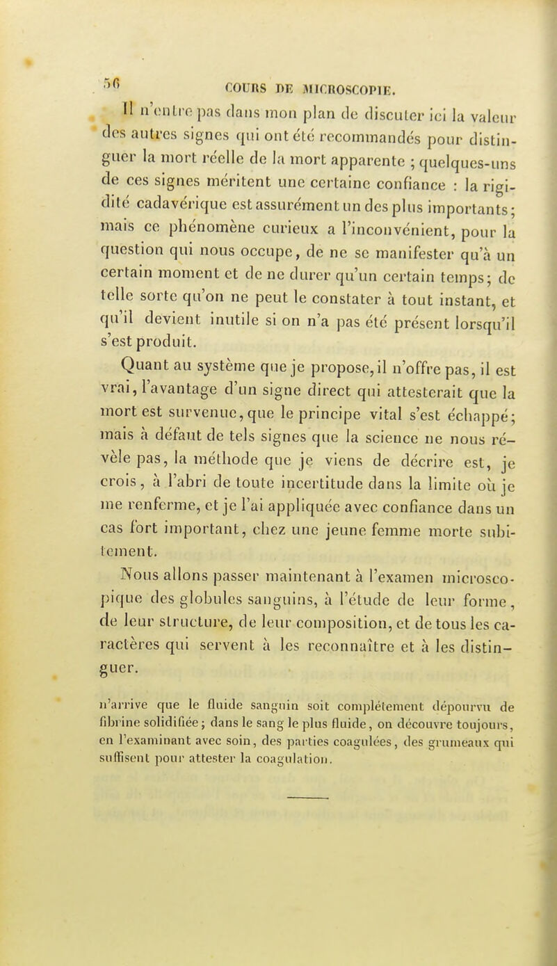 Il n'cnlropas dans mon plan de discuter ici la valeur des autres signes qui ont été recommandés pour distin- guer la mort réelle de la mort apparente ; quelques-uns de ces signes méritent une certaine confiance : la rigi- dité cadavérique est assurément un des plus importants; mais ce phénomène curieux a l'inconvénient, pour la question qui nous occupe, de ne se manifester qu'à un certain moment et de ne durer qu'un certain temps; de telle sorte qu'on ne peut le constater à tout instant, et qu'il devient inutile si on n'a pas été présent lorsqu'il s'est produit. Quant au système que je propose, il n'offre pas, il est vrai, l'avantage d'un signe direct qui attesterait que la mort est survenue, que le principe vital s'est échappé; mais à défaut de tels signes que la science ne nous ré- vèle pas, la méthode que je viens de décrire est, je crois, à l'abri de toute incertitude dans la limite où je me renferme, et je l'ai appliquée avec confiance dans un cas fort important, chez une jeune femme morte subi- tement. Nous allons passer maintenant à l'examen microsco- pique des globules sanguins, à l'étude de leur forme, de leur structure, de leur composition, et de tous les ca- ractères qui servent à les reconnaître et à les distin- guer. n'arrive que le fluide sanguin soit complélenient dépourvu de fibrine solidifiée; dans le sang le plus fluide, on découvre toujours, en l'examinant avec soin, des parties coagulées, des grumeaux qui suffisent pour attester la coagulation.