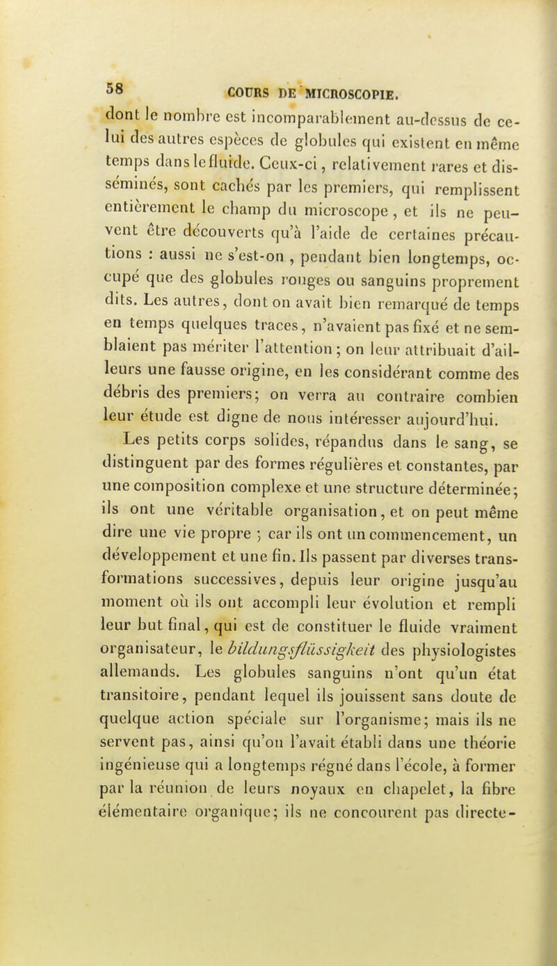 dont le nombre est incomparablement au-dessus de ce- lui des autres espèces de globules qui existent en même temps dans le fluide. Ceux-ci, relativement rares et dis- séminés, sont cachés par les premiers, qui remplissent entièrement le champ du microscope, et ils ne peu- vent être découverts qu'à l'aide de certaines précau- tions : aussi ne s'est-on , pendant bien longtemps, oc- cupé que des globules i-ouges ou sanguins proprement dits. Les autres, dont on avait bien remarqué de temps en temps quelques traces, n'avaient pas fixé et ne sem- blaient pas mériter l'attention ; on leur attribuait d'ail- leurs une fausse origine, en les considérant comme des débris des premiers; on verra au contraire combien leur étude est digne de nous intéresser aujourd'hui. Les petits corps solides, répandus dans le sang, se distinguent par des formes régulières et constantes, par une composition complexe et une structure déterminée; ils ont une véritable organisation, et on peut même dire une vie propre ; car ils ont un commencement, un développement et une fin. Ils passent par diverses trans- formations successives, depuis leur origine jusqu'au moment où ils ont accompli leur évolution et rempli leur but final, qui est de constituer le fluide vraiment organisateur, le bildungsflûssigkeit des physiologistes allemands. Les globules sanguins n'ont qu'un état transitoire, pendant lequel ils jouissent sans doute de quelque action spéciale sur l'organisme; mais ils ne servent pas, ainsi qu'on l'avait établi dans une théorie ingénieuse qui a longtemps régné dans l'école, à former par la réunion de leurs noyaux en cliapelet, la fibre élémentaire organique; ils ne concourent pas directe-