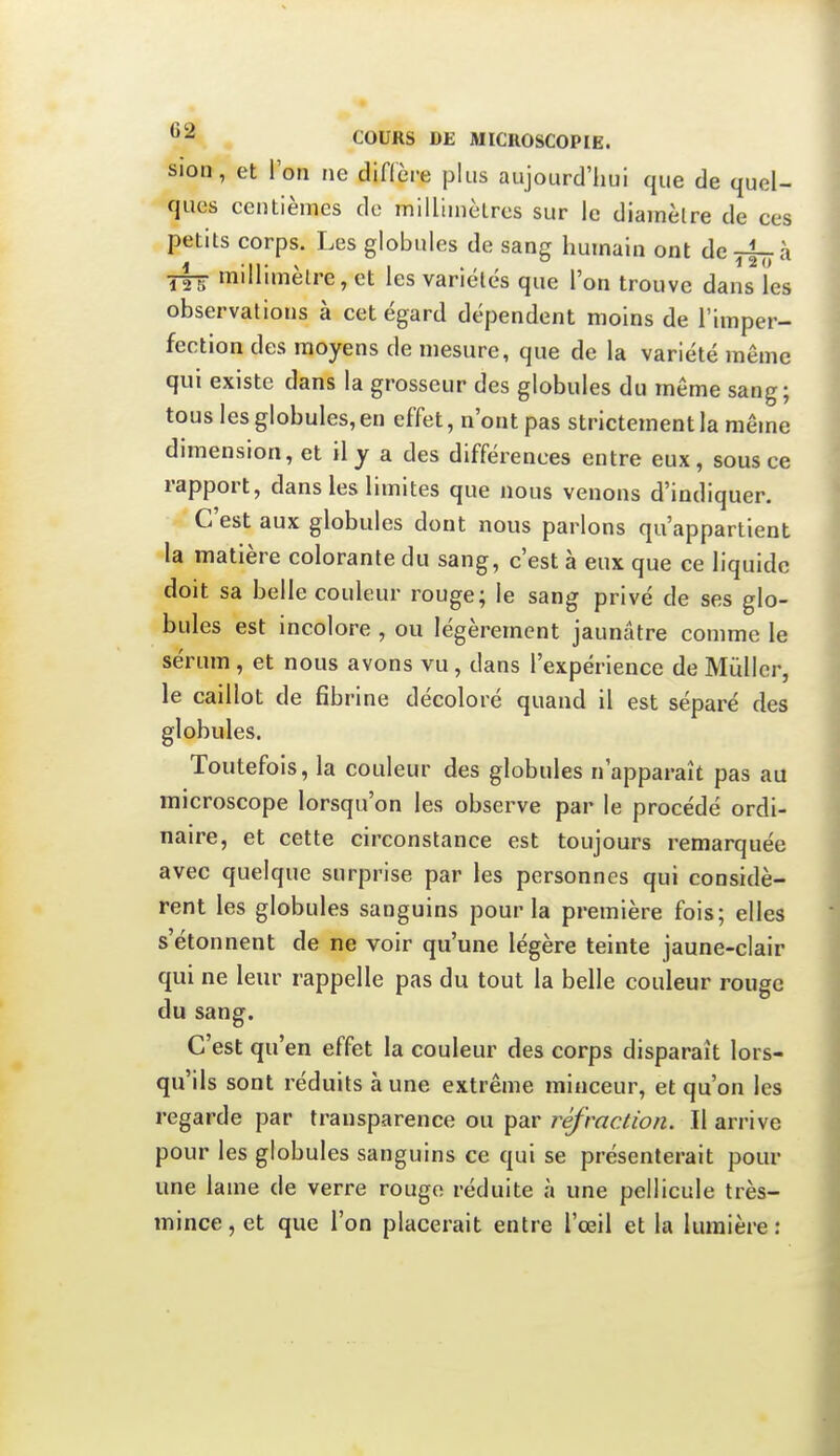 sion, et l'on ne diflère plus aujourd'hui que de quel- ques centièmes de millimètres sur le diamètre de ces petits corps. Les globules de sang humain ont dcyf^à millimètre, et les variétés que l'on trouve dans les observations à cet égard dépendent moins de l'imper- fection des moyens de mesure, que de la variété même qui existe dans la grosseur des globules du même sang; tous les globules, en effet, n'ont pas strictement la même dimension, et il y a des différences entre eux, sous ce rapport, dans les limites que nous venons d'indiquer. C'est aux globules dont nous parlons qu'appartient la matière colorante du sang, c'est à eux que ce liquide doit sa belle couleur rouge; le sang privé de ses glo- bules est incolore , ou légèrement jaunâtre comme le sérum , et nous avons vu, dans l'expérience de Mùller, le caillot de fibrine décoloré quand il est séparé des globules. Toutefois, la couleur des globules n'apparaît pas au microscope lorsqu'on les observe par le procédé ordi- naire, et cette circonstance est toujours remarquée avec quelque surprise par les personnes qui considè- rent les globules sanguins pour la première fois; elles s'étonnent de ne voir qu'une légère teinte jaune-clair qui ne leur rappelle pas du tout la belle couleur rouge du sang. C'est qu'en effet la couleur des corps disparaît lors- qu'ils sont réduits à une extrême minceur, et qu'on les regarde par transparence ou par réfraction. Il arrive pour les globules sanguins ce qui se présenterait pour une lame de verre rougo réduite à une pellicule très- mince, et que l'on placerait entre l'œil et la lumière: