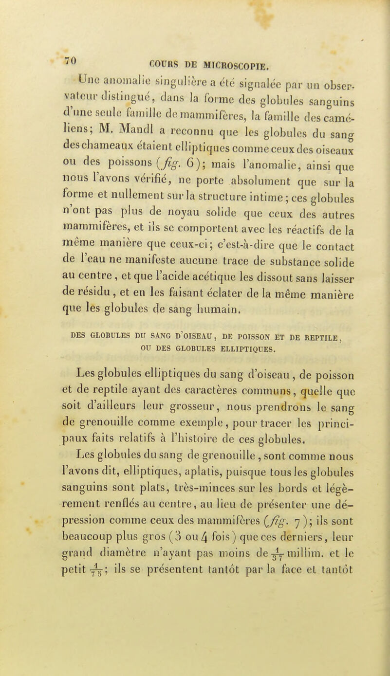 4 COURS DE MICDOSCOPIE. Une aiioinalio singulièi-e a été signalée par un obscr- vateur distingué, dans la forme des globules sanguins d'une seule famille do mammifères, la famille des camé- liens; M. Mandl a reconnu que les globules du sang des chameaux étaient elliptiques comme ceux des oiseaux ou des poissons 6); mais l'anomalie, ainsi que nous l'avons vérifié, ne porte absolument que sur la forme et nullement sur la structure intime; ces globules n'ont pas plus de noyau solide que ceux des autres mammifères, et ils se comportent avec les réactifs de la même manière que ceux-ci; c'est-à-dire que le contact de l'eau ne manifeste aucune trace de substance solide au centre, et que l'acide acétique les dissout sans laisser de résidu, et en les faisant éclater de la même manière que les globules de sang humain. DES GLOBULES DU SANG D'oISEAU , DE POISSON ET DE REPTILE, OU DES GLOBULES ELLIPTIQUES. Les globules elliptiques du sang d'oiseau, de poisson et de reptile ayant des caractères communs, quelle que soit d'ailleurs leur grosseur, nous prendrons le sang de grenouille comme exemple, pour tracer les princi- paux faits relatifs à l'histoire de ces globules. Les globules du sang de grenouille, sont comme nous l'avons dit, elliptiques, aplatis, puisque tous les globules sanguins sont plats, très-minces sur les bords et légè- rement renflés au centre, au lieu de présenter une dé- pression comme ceux des mammifères (Jîg. 7 ); ils sont beaucoup plus gros (3 ou 4 fois) que ces derniers, leur grand diamètre n'ayant pas moins de-gymiliim. et le petit ils se présentent tantôt par la face et tantôt