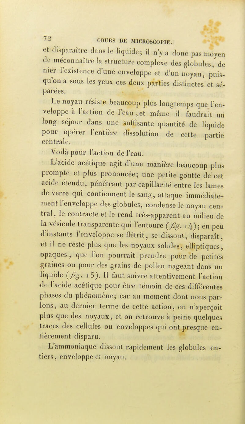 »n disparaître dans le liquide; il n'y a donc pas moyen de méconnaître la structure complexe des globules, de nier l'existence d'une enveloppe et d'un noyau, puis- qu'on a sous les yeux ces deux parties distinctes et sé- parées. Le noyau résiste beaucoup plus longtemps que l'en- veloppe à l'action de l'eau,et même il faudrait un long séjour dans une suffisante quantité de liquide pour opérer l'entière dissolution de cette partie centrale. Voilà pour l'action de l'eau. L'acide acétique agit d'une manière beaucoup plus prompte et plus prononcée; une petite goutte de cet acide étendu, pénétrant par capillarité entre les lames de verre qui contiennent le sang, attaque immédiate- ment l'enveloppe des globules, condense le noyau cen- tral , le contracte et le rend très-apparent au milieu de la vésicule transparente qui l'entoure {fig. 14); en peu d'instants l'enveloppe se flétrit, se dissout, disparaît, et il ne reste plus que les noyaux solides, elliptiques, opaques, que l'on pourrait prendre pour de petites graines ou pour des grains de pollen nageant dans un liquide (/%. i5). 11 faut suivre attentivement l'action <le l'acide acétique pour être témoin de ces différentes phases du phénomène; car au moment dont nous par- lons, au dernier terme de cette action, on n'aperçoit plus que des noyaux, et on retrouve à peine quelques traces des cellules ou enveloppes qui ont presque en- tièrement disparu. L'ammoniaque dissout rapidement les globules en- tiers, enveloppe et noyau.