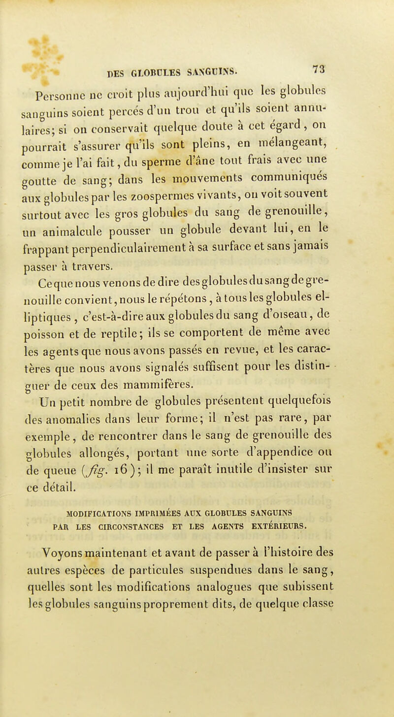 Personne ne croit plus aujourd'hui que les globules sanguins soient percés d'un trou et qu'ils soient annu- laires; si on conservait quelque doute à cet égard , on pourrait s'assurer qu'ils sont pleins, en mélangeant, comme je l'ai fait, du sperme d'âne tout frais avec une goutte de sang; dans les mouvements communiqués aux globules par les zoospermes vivants, ou voit souvent surtout avec les gros globules du sang de grenouille, un animalcule pousser un globule devant lui, en le frappant perpendiculairement à sa surface et sans jamais passer à travers. Ce que nous venons de dire des globules du sang de gre- nouille convient,nous le répétons, à tousles globules el- liptiques , c'est-à-dire aux globules du sang d'oiseau, de poisson et de reptile; ils se comportent de même avec les agents que nous avons passés en revue, et les carac- tères que nous avons signalés suffisent pour les distin- guer de ceux des mammifères. Un petit nombre de globules présentent quelquefois des anomalies dans leur forme; il n'est pas rare, par exemple, de rencontrer dans le sang de grenouille des globules allongés, portant une sorte d'appendice ou de queue i6); il me paraît inutile d'insister sur ce détail. MODIFICATIONS IMPRIMÉES AUX GLOBULES SANGUINS PAR LES CIRCONSTANCES ET LES AGENTS EXTÉRIEURS. Voyons maintenant et avant de passer à l'histoire des autres espèces de particules suspendues dans le sang, quelles sont les modifications analogues que subissent les globules sanguins proprement dits, de quelque classe