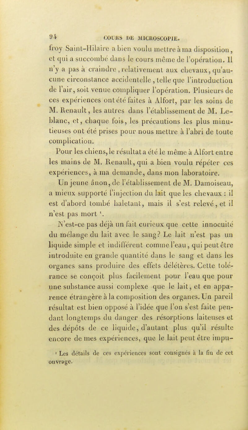 li'oy Saint-llilaire a bien voulu moUreàma disposition, et qui a succombe dans le cours même de l'opération. Il n'y a pas à craindre , relativement aux cbevaux, qu'au- cune circonstance accidentelle, telle que l'introduction de l'air, soit venue compliquer l'opération. Plusieurs de ces expériences ont été faites à Alfort, par les soins de M. Renault, les autres dans l'établissement de M. Le- blanc, et, chaque fois, les précautions les plus minu- tieuses ont été prises pour nous mettre à l'abri de toute complication. Pour les chiens, le résultat a été le même à Alfort entre les mains de M. Renault, qui a bien voulu répéter ces expériences, à ma demande, dans mon laboratoire. Un jeune ânon, de l'établissement de M. Damoiseau, a mieux supporté l'injection du lait que les cbevaux : il est d'abord tombé haletant, mais il s'est relevé, et il n'est pas mort '. JN'est-ce pas déjà un fait curieux que cette innocuité du mélange du lait avec le sang? Le lait n'est pas un liquide simple et indifférent comme l'eau, qui peut être introduite en grande quantité dans le sang et dans les organes sans produire des effets délétères. Cette tolé- rance se conçoit plus facilement pour l'eau que pour une substance aussi complexe que le lait, et en appa- rence étrangère à la composition des organes. Un pareil résultat est bien opposé à l'idée que l'on s'est faite pen- dant longtemps du danger des résorptions laiteuses et des dépôts de ce liquide, d'autant plus qu'il résulte encore de mes expériences, que le lait peut être impu- ■ Les détails de ces expériences sont consignés à la fin de cet ouvrage.