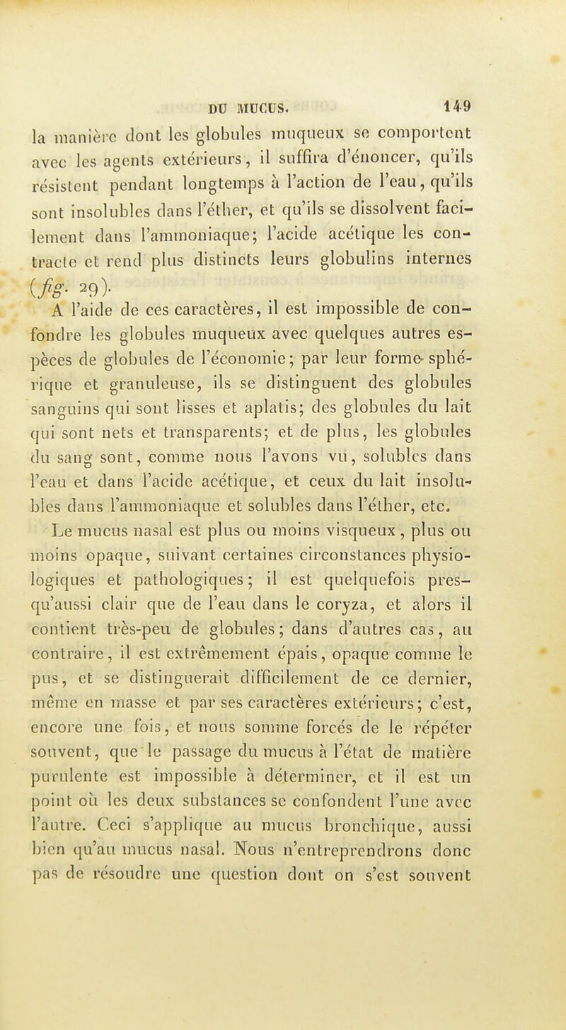 la manière dont les globules miiqueux se comportent avec les agents extérieurs, il suffira d'énoncer, qu'ils résistent pendant longtemps à l'action de l'eau, qu'ils sont insolubles dans l'éther, et qu'ils se dissolvent faci- lement dans l'ammoniaque; l'acide acétique les con- tracte et rend plus distincts leurs globulins internes {fig- 29)- A l'aide de ces caractères, il est impossible de con- fondre les globules rnuqueux avec quelques autres es- pèces de globules de l'économie; par leur forme-spbé- rique et granuleuse, ils se distinguent des globules sanguins qui sont lisses et aplatis; des globules du lait qui sont nets et transparents; et de plus, les globules du sang sont, comme nous l'avons vu, solublcs dans l'eau et dans l'acide acétique, et ceux du lait insolu- bles dans l'ammoniaque et solubles dans l'éther, etc. Le mucus nasal est plus ou moins visqueux , plus ou moins opaque, suivant certaines circonstances physio- logiques et pathologiques; il est quelquefois pres- qu'aussi clair que de l'eau dans le coryza, et alors il contient très-peu de globules ; dans d'autres cas, au contraire, il est extrêmement épais, opaque comme le pus, et se distinguerait difficilement de ce dernier, même en masse et par ses caractères extérieurs; c'est, encore une fois, et nous somme forcés de le l'épéter souvent, que le passage du mucus à l'état de matière purulente est impossible à déterminer, et il est un point oi^i les deux substances se confondent l'une avec l'autre. Ceci s'applique au mucus bronchique, aussi bien qu'au mucus nasal. Nous n'entreprendrons donc pas de résoudre une question dont on s'est souvent