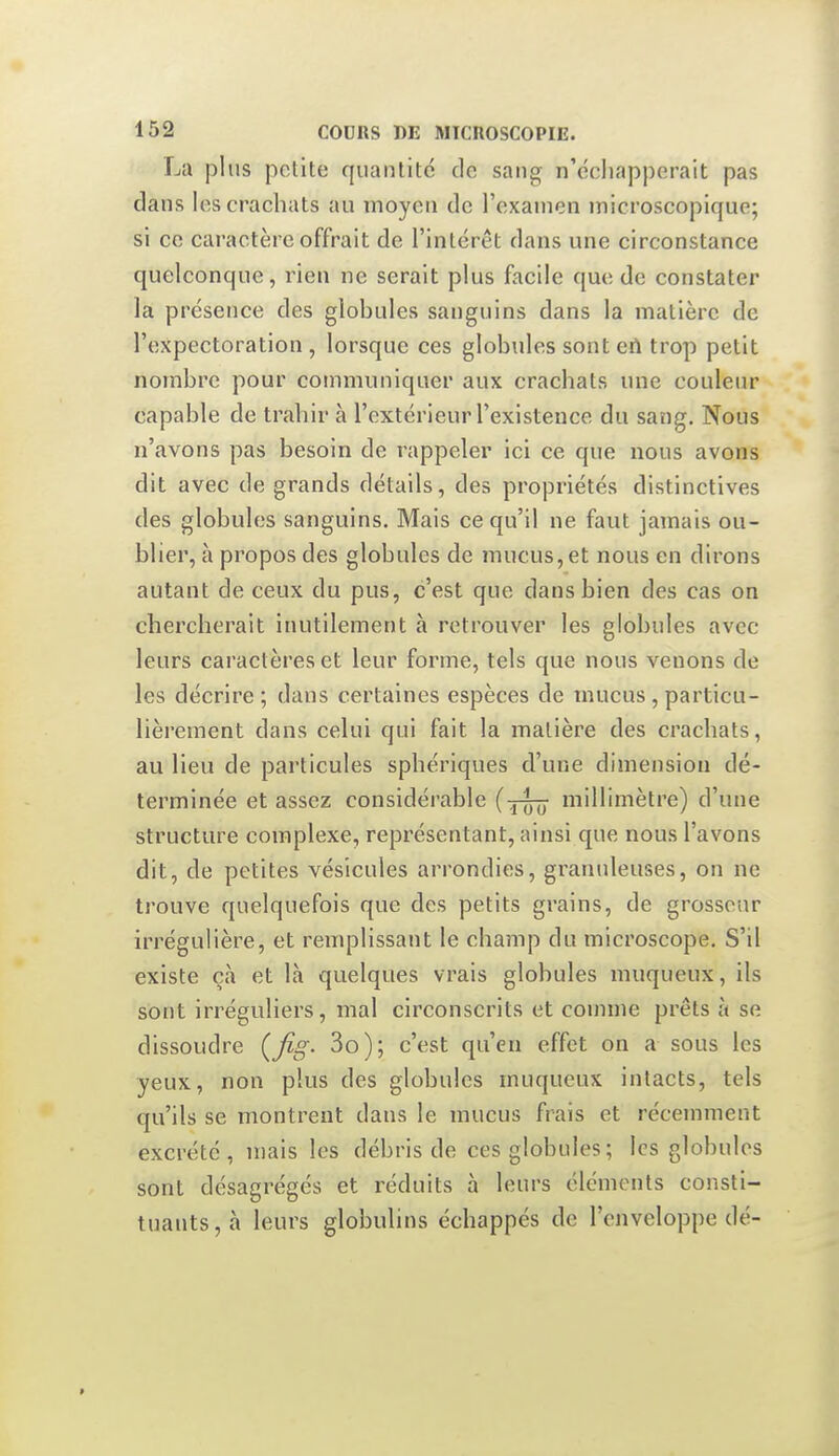 La plus polite quantité de sang n'échapperait pas dans les crachats au moyen de l'examen microscopique; si ce caractère offrait de l'intérêt dans une circonstance quelconque, rien ne serait plus facile que de constater la présence des globules sanguins dans la matière de l'expectoration , lorsque ces globules sont ert trop petit nombre pour communiquer aux crachats une couleur capable de traliir à l'extérieur l'existence du sang. Nous n'avons pas besoin de rappeler ici ce que nous avons dit avec de grands détails, des propriétés distinctives des globules sanguins. Mais ce qu'il ne faut jamais ou- blier, à propos des globules de mucus, et nous en dirons autant de ceux du pus, c'est que dans bien des cas on chercherait inutilement à retrouver les globules avec leurs caractères et leur forme, tels que nous venons de les décrire ; dans certaines espèces de mucus, particu- lièrement dans celui qui fait la matière des crachats, au lieu de particules sphériques d'une dimension dé- terminée et assez considéi-able (-5-^ millimètre) d'une structure complexe, représentant, ainsi que nous l'avons dit, de petites vésicules arrondies, granuleuses, on ne trouve quelquefois que des petits grains, de grosseur irrégulière, et remplissant le champ du microscope. S'il existe ç.à et là quelques vrais globules muqueux, ils sont irréguliers, mal circonscrits et comme prêts à se dissoudre {fig- 3o); c'est qu'en effet on a sous les yeux, non plus des globules muqueux intacts, tels qu'ils se montrent dans le mucus frais et récemment excrété, mais les débris de ces globules; les globules sont désagrégés et réduits à leurs éléments consti- tuants, cà leurs globulins échappés de l'enveloppe dé-