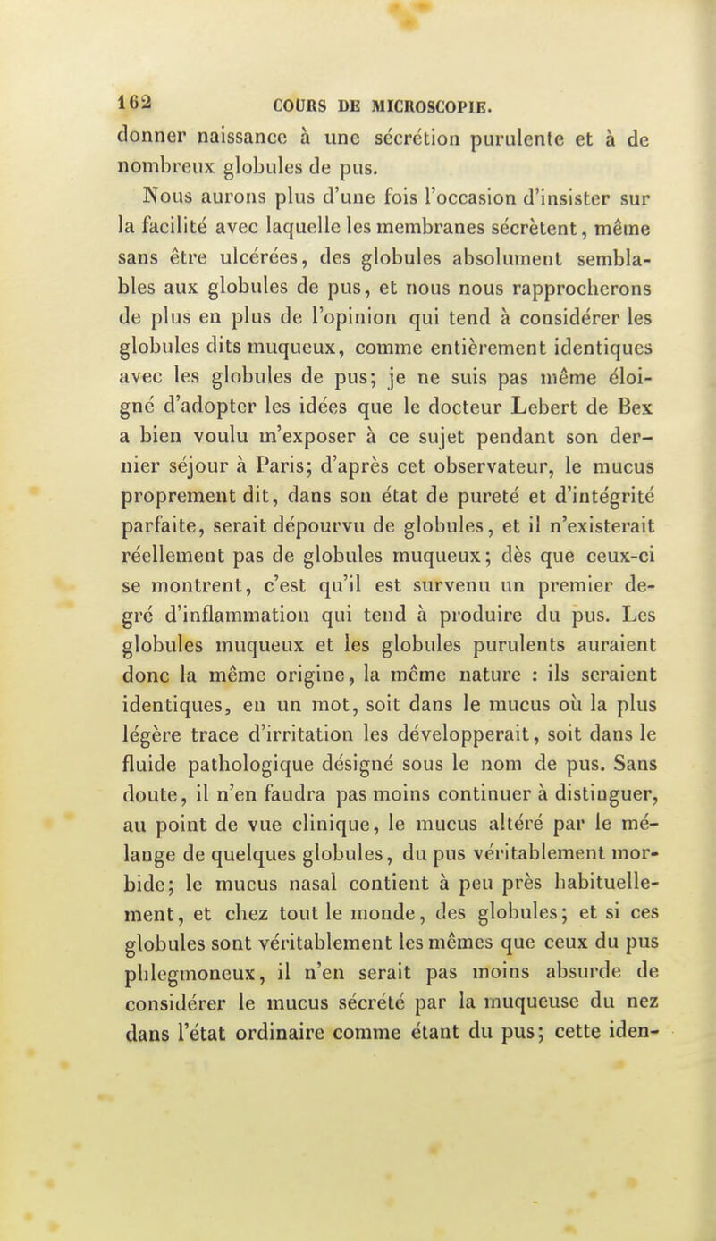 donner naissance à une sécrétion purulente et à de nombreux globules de pus. Nous aurons plus d'une fois l'occasion d'insister sur la facilité avec laquelle les membranes sécrètent, même sans être ulcérées, des globules absolument sembla- bles aux globules de pus, et nous nous rapproclierons de plus en plus de l'opinion qui tend à considérer les globules ditsmuqueux, comme entièrement identiques avec les globules de pus; je ne suis pas même éloi- gné d'adopter les idées que le docteur Lebert de Bex a bien voulu m'exposer à ce sujet pendant son der- nier séjour à Paris; d'après cet observateur, le mucus proprement dit, dans son état de pureté et d'intégrité parfaite, serait dépourvu de globules, et il n'existerait réellement pas de globules muqueux; dès que ceux-ci se montrent, c'est qu'il est survenu un premier de- gré d'inflammation qui tend à produire du pus. Les globules muqueux et les globules purulents auraient donc la même origine, la même nature : ils seraient identiques, eu un mot, soit dans le mucus où la plus légère trace d'irritation les développerait, soit dans le fluide pathologique désigné sous le nom de pus. Sans doute, il n'en faudra pas moins continuer à distinguer, au point de vue clinique, le mucus altéré par le mé- lange de quelques globules, du pus véritablement mor- bide; le mucus nasal contient à peu près habituelle- ment, et chez tout le monde, des globules; et si ces globules sont véritablement les mêmes que ceux du pus phlegmoneux, il n'en serait pas moins absurde de considérer le mucus sécrété par la muqueuse du nez dans l'état ordinaire comme étant du pus; cette iden-