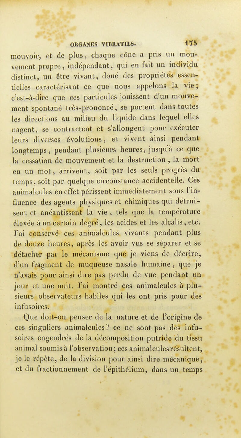 mouvoir, et de plus, chaque cône a pris un mou- vement propre, indépendant, qui en fait un individu distinct, un être vivant, doué des propriétés essen- tielles caractérisant ce que nous appelons la vie; c'est-à-dire que ces particules jouissent d'un mouve- ment spontané très-prononcé, se portent dans toutes les directions au milieu du liquide dans lequel elles nagent, se contractent et s'allongent pour exécuter leurs diverses évolutions, et vivent ainsi pendant longtemps, pendant plusieurs heures, jusqu'à ce que la cessation de mouvement et la destruction , la mort en un mot, arrivent, soit par les seuls progrès du temps, soit par quelque circonstance accidentelle. Ces animalcules en effet périssent immédiatement sous l'in- fluence des agents physiques et chimiques qui détrui- sent et anéantissent la vie , tels que la température élevée à un certain degré, les acides et les alcalis, etc. J'ai conservé ces animalcules vivants pendant plus de douze heures, après les avoir vus se séparer et se détacher par le mécanisme que je viens de décrire, d'un fragment de muqueuse nasale humaine, que je n'avais pour ainsi dire pas perdu de vue pendant un jour et une nuit. J'ai montré ces animalcules à plu- sieurs observateurs habiles qui les ont pris pour des infusoires. Que doit-on penser de la nature et de l'origine de ces singuliers animalcules? ce ne sont pas des infu- soires engendrés de la décomposition putride du tissu animal soumis à l'observation; ces animalcules résultent, je le répète, de la division pour ainsi dire mécanique, et du fractionnement de l'épithélium, dans un temps