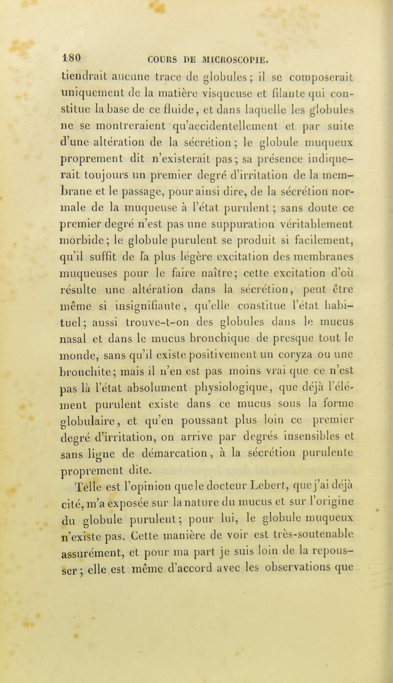 tiendrait aucune trace de globules; il se composerait uniquement de la matière visqueuse et fiianlc qui con- stitue la base de ce fluide, et dans laquelle les globules ne se montreraient qu'accidentellement et par suite d'une altération de la sécrétion ; le globule nmqueux proprement dit n'existerait pas; sa présence indique- rait toujours un premier degré d'irritation de la mem- brane et le passage, pour ainsi dire, de la sécrétion nor- male de la muqueuse h l'état purulent ; sans doute ce premier degré n'est pas une suppuration véritablement morbide; le globule purulent se produit si facilement, qu'il suffît de fa plus légère excitation des membranes muqueuses pour le faire naître; cette excitation d'où résulte une altération dans la sécrétion, peut être même si insignifiante, qu'elle constitue l'état babi- tuel; aussi trouve-t-on des globules dans le mucus nasal et dans le mucus bronchique de presque tout le monde, sans qu'il existe positivement un coryza ou une bronchite; mais il n'en est pas moins vrai que ce n'est pas là l'état absolument physiologique, que déjà l'élé- ment purulent existe dans ce mucus sous la forme globulaire, et qu'en poussant plus loin ce premier degré d'irritation, on arrive par degrés insensibles et sans ligne de démarcation, à la sécrétion purulente proprement dite. Telle est l'opinion quele docteur Lebert, que j'ai déjà cité, m'a exposée sur la nature du mucus et sur l'origine du globule purulent; pour lui, le globule muqueux n'existe pas. Cette manière de voir est très-soutenable assurément, et pour ma part je suis loin de la repous- ser ; elle est même d'accord avec les observations que