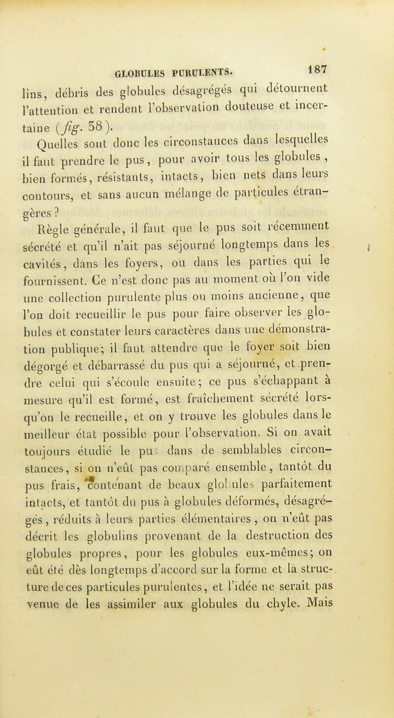 lins, débris des globules désagrégés qui détournent l'attention et rendent l'observation douteuse et incer- taine {fig. 38). Quelles sont donc les circonstances dans lesquelles il faut prendre le pus, pour avoir tous les globules , bien formés, résistants, intacts, bien nets dans leurs contours, et sans aucun mélange de particules étran- gères ? Règle générale, il faut que le pus soit récemment sécrété et qu'il n'ait pas séjourné longtemps dans les cavités, dans les foyers, ou dans les parties qui le fournissent. Ce n'est donc pas au moment où l'on vide une collection purulente plus ou moins ancienne, que l'on doit recueillir le pus pour faire observer les glo- bules et constater leurs caractères dans une démonstra- tion publique; il faut attendre que le foyer soit bien dégorgé et débarrassé du pus qui a séjourné, et pren- dre celui qui s'écoule ensuite; ce pus s'écbappant à mesure qu'il est formé, est fraîchement sécrété lors- qu'on le recueille, et on y trouve les globules dans le meilleur état possible pour l'observation. Si on avait toujours étudié le pu-, dans de semblables circon- stances, si on n'eût pas comparé ensemble, tantôt du pus frais, *?onte'nant de beaux glol;ule^ parfaitement intacts, et tantôt du pus à globules déformés, désagré- gés , réduits à leurs parties élémentaires, on n'eût pas décrit les globulins provenant de la destruction des globules propres, pour les globules eux-mêmes; on eût été dès longtemps d'accord sur la forme et la struc- ture de ces particules purulentes, et l'idée ne serait pas venue de les assimiler aux globules du chyle. Mais