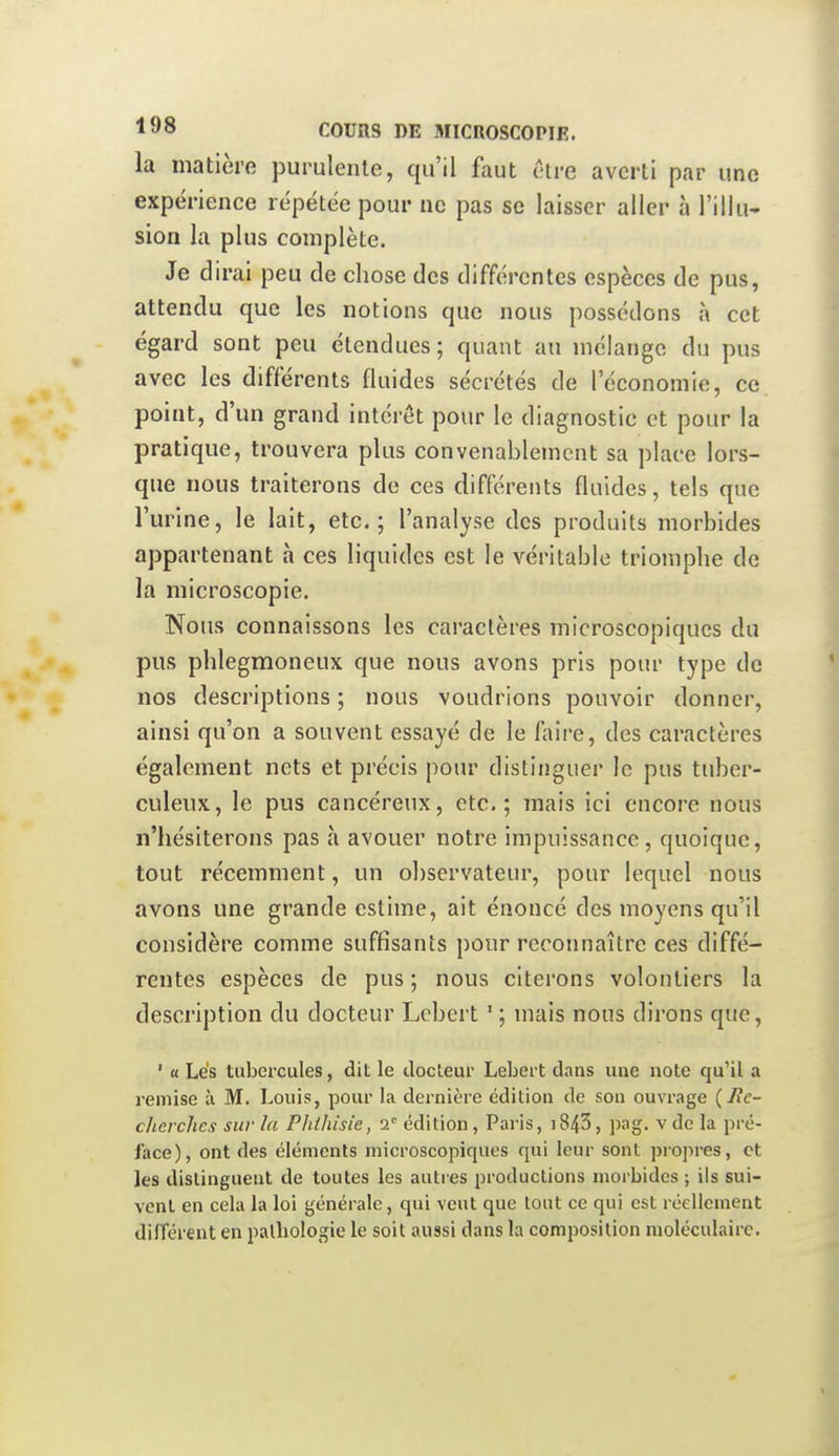 la matière purulente, qu'il faut être averti par une expérience répétée pour ne pas se laisser aller à l'illu- sion la plus complète. Je dirai peu de chose des différentes espèces de pus, attendu que les notions que nous possédons à cet égard sont peu étendues ; quant au mélange du pus avec les différents fluides sécrétés de l'économie, ce point, d'un grand intérêt pour le diagnostic et pour la pratique, trouvera plus convenablement sa place lors- que nous traiterons de ces différents fluides, tels que l'urine, le lait, etc.; l'analyse des produits morbides appartenant à ces liquides est le véritable triomphe de la microscopie. Nous connaissons les caractères microscopiques du pus phlegmoneux que nous avons pris pour type de nos descriptions ; nous voudrions pouvoir donner, ainsi qu'on a souvent essayé de le faire, des caractères également nets et précis pour distinguer le pus tuber- culeux, le pus cancéreux, etc.; mais ici encore nous n'hésiterons pas à avouer notre impuissance, quoique, tout récemment, un observateur, pour lequel nous avons une grande estime, ait énoncé des moyens qu'il considère comme suffisants pour reconnaître ces diffé- rentes espèces de pus ; nous citerons volontiers la description du docteur Lcbert ' ; mais nous dirons que, ' « Lés tubercules, dit le clocleur Lebeit dans une note qu'il a remise à M. Louis, pour la dernière édition de son ouvrage (^e- cherches sur la PJiihisie, i édition, Paris, i843, pag. vde la pré- face), ont des éléments microscopiques qui leur sont propres, et les distinguent de toutes les autres productions morbides ; ils sui- vent en cela la loi générale, qui veut que tout ce qui est réellement différent en pathologie le soit aussi dans la composition moléculaire.