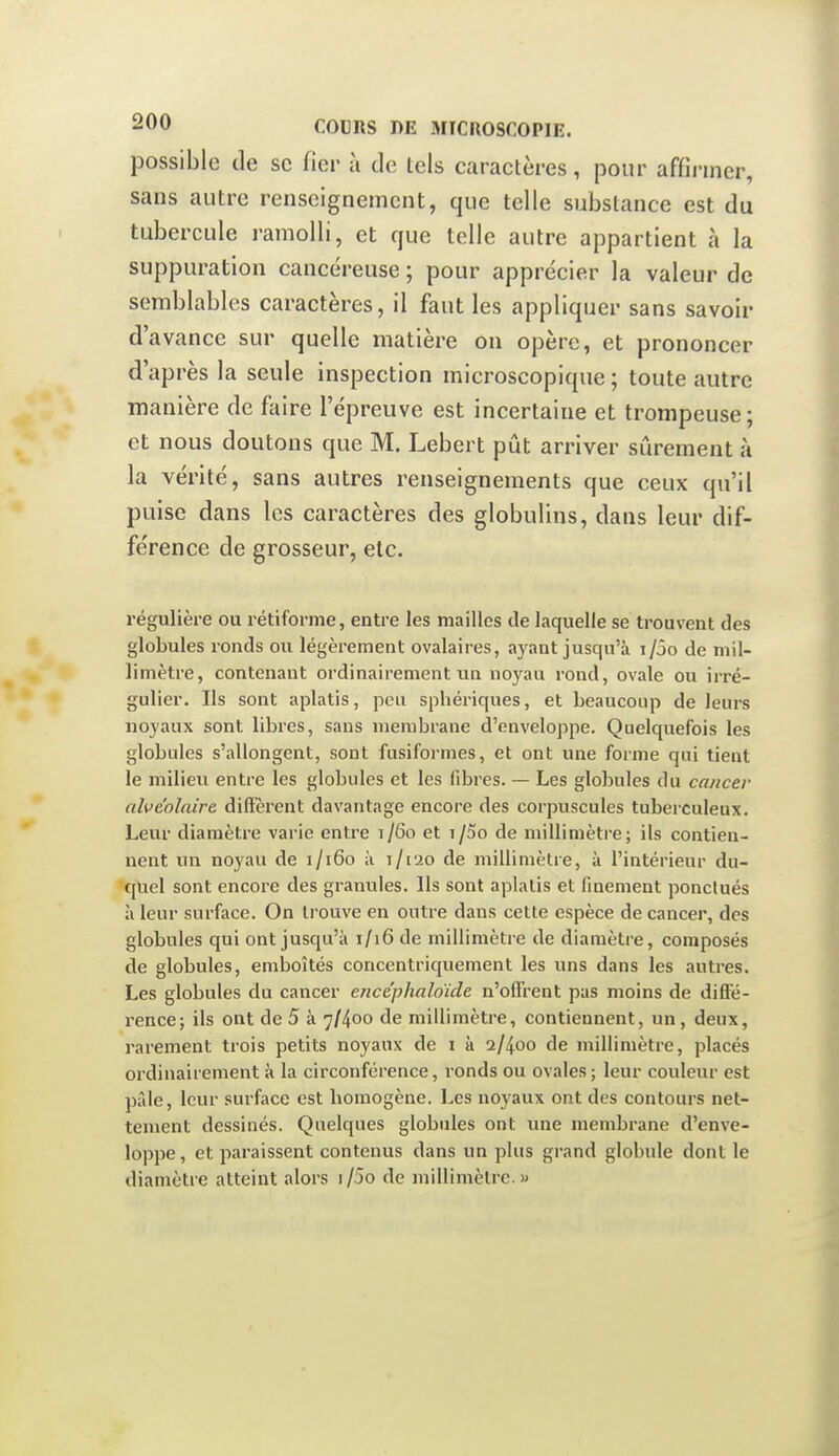 possible de se fier à de tels caractères, pour affîi-iner, sans autre renseignement, que telle substance est du tubercule ramolli, et que telle autre appartient à la suppuration cancéreuse ; pour apprécier la valeur de semblables caractères, il faut les appliquer sans savoir d'avance sur quelle matière on opère, et prononcer d'après la seule inspection microscopique ; toute autre manière de faire l'épreuve est incertaine et trompeuse; et nous doutons que M. Lebert pût arriver sûrement à la vérité, sans autres renseignements que ceux qu'il puise dans les caractères des globulins, dans leur dif- férence de grosseur, etc. régulière ou rétiforme, entre les mailles de laquelle se trouvent des globules ronds ou légèrement ovalaires, ayant jusqu'à i/5o de mil- limètre, contenant ordinairement un noyau rond, ovale ou irré- gulier. Ils sont aplatis, peu sphériques, et beaucoup de leurs noyaux sont libres, sans membrane d'enveloppe. Quelquefois les globules s'allongent, sont fusiformes, et ont une forme qui tient le milieu entre les globules et les fibres. — Les globules du cancer alvéolaire diffèrent davantage encore des corpuscules tuberculeux. Leur diamètre varie entre 1/60 et i/5o de millimètre; ils contien- nent un noyau de 1/160 à 1/120 de millimètre, à l'intérieur du- quel sont encore des granules. Ils sont aplatis et finement ponctués à leur surface. On trouve en outre dans cette espèce de cancer, des globules qui ont jusqu'à 1/16 de millimètre de diamètre, composés de globules, emboîtés concentriquement les ims dans les autres. Les globules du cancer ence'phaloïde n'offrent pas moins de difîe- rence; ils ont de 5 à 7/400 de millimètre, contiennent, un, deux, rarement trois petits noyaux de i à 2/400 de millimètre, placés ordinairement à la circonférence, ronds ou ovales; leur couleur est pille, leur surface est bomogène. Les noyaux ont des contours net- tement dessinés. Quelques globules ont une membrane d'enve- loppe , et paraissent contenus dans un plus grand globule dont le diamètre atteint alors i/5o de millimètre.»