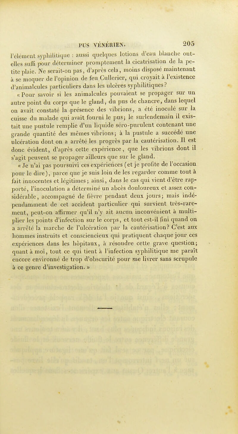 l'élément sypliilit-ique : aussi quelques lotions d'eau blanche out- cUes suffi pour déterminer promptement la cicatrisation de la pe- tite plaie. Ne serait-on pas, d'après cela, moins disposé maintenant à se moquer de l'opinion de feu CuUerier, qui croyait à l'existence d'animalcules particuliers dans les ulcères syphilitiques? « Pour savoir si les animalcules pouvaient se propager sur im autre point du corps que le gland, du pus de chancre, dans lequel on avait constaté la présence des vibrions, a été inoculé sur la cuisse du malade qui avait fourni le pusj le surlendemain il exis- tait une pustule remplie d'un liquide séro-purulent contenant une grande quantité des mêmes vibrions; à la pustule a succédé une ulcération dont on a arrêté les progrès par la cautérisation. Il est donc évident, d'après cette expérience, que les vibrions dont il s'agit peuvent se propager ailleurs que sur le gland. « Je n'ai pas poursuivi ces expériences (et je profite de l'occasion pour le dire), parce que je suis loin de les regarder comme tout à fait innocentes et légitimes; ainsi, dans le cas qui vient d'être rap- porté, l'inoculation a déterminé un abcès douloureux et assez con- sidérable, accompagné de fièvre pendant deux jours; mais indé- pendamment de cet accident particulier qui survient très-rare- ment, peut-on affirmer qu'il n'y ait aucun inconvénient à multi- plier les points d'infection sur le corps, et tout est-il fini quand on a arrêté la marche de l'ulcération par la cautérisation? C'est aux hommes instruits et consciencieux qui pratiquent chaque jour ces expériences dans les hôpitaux, à résoudre cette grave question; quant à moi, tout ce qui tient à l'infection syphilitique me paraît encore environné de trop d'obscurité pour me livrer sans scrupule à ce genre d'investigation. »