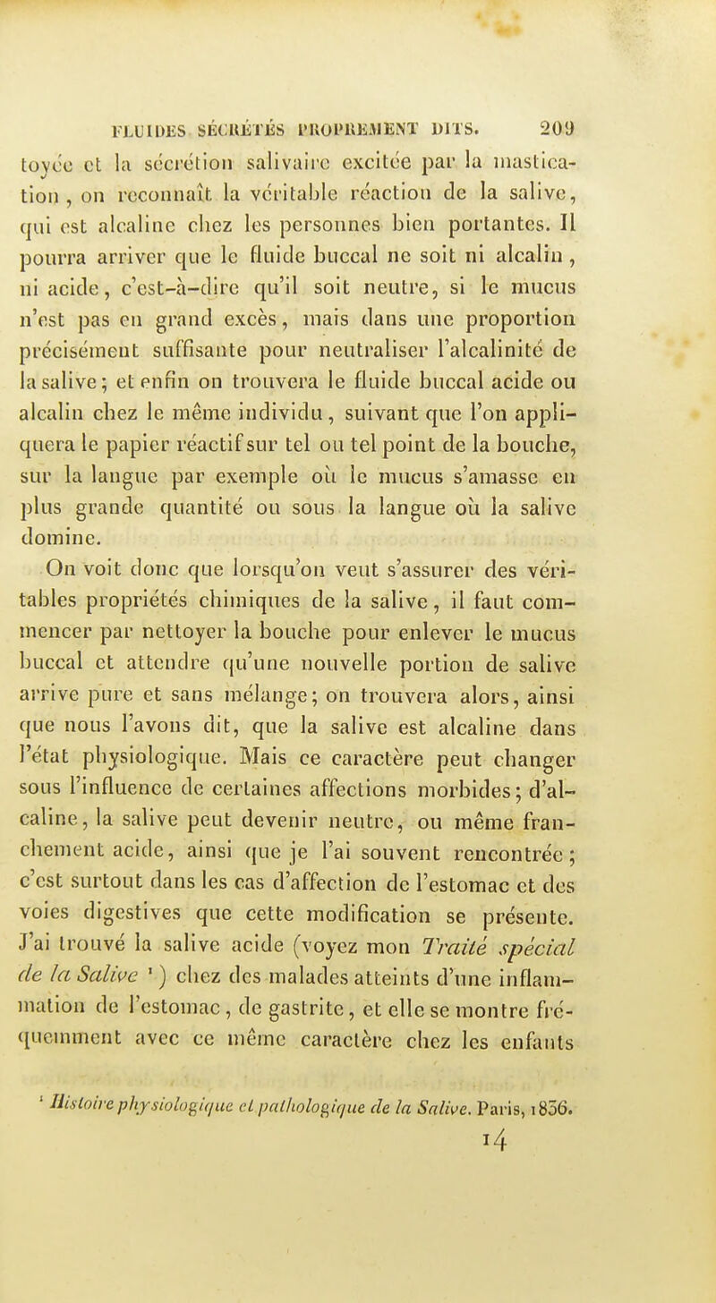 toyco et la sécrétion salivairc excitée par la mastica- tion , on reconnaît la véritable réaction de la salive, qui est alcaline chez les personnes bien portantes. Il pourra arriver que le fluide buccal ne soit ni alcalin, ni acide, c'est-à-dire qu'il soit neutre, si le mucus n'est pas en grand excès, mais dans une proportion précisément suffisante pour neutraliser l'alcalinité de la salive; et enfin on trouvera le fluide buccal acide ou alcalin chez le même individu, suivant que l'on appli- quera le papier réactif sur tel ou tel point de la bouche, sur la langue par exemple où le mucus s'amasse eu plus grande quantité ou sous la langue où la salive domine. On voit donc que lorsqu'on veut s'assurer des véri- tables propriétés chimiques de la salive, il faut com- mencer par nettoyer la bouche pour enlever le mucus buccal et attendre qu'une nouvelle portion de salive arrive pure et sans mélange; on trouvera alors, ainsi que nous l'avons dit, que la salive est alcaline dans l'état physiologique. Mais ce caractère peut changer sous l'influence de certaines affections morbides; d'al- caline, la salive peut devenir neutre, ou même fran- chement acide, ainsi que je l'ai souvent rencontrée; c'est surtout dans les cas d'affection de l'estomac et des voies digestives que cette modification se présente. J'ai trouvé la salive acide (voyez mon Traité spécial de la Salive ' ) chez des malades atteints d'une inflam- mation de l'estomac , de gastrite, et elle se montre fré- ([ucnnnent avec ce même caractère chez les enfants * Hisioirephysiologif/ue cL palhologique de la Salive. Paris, i856.