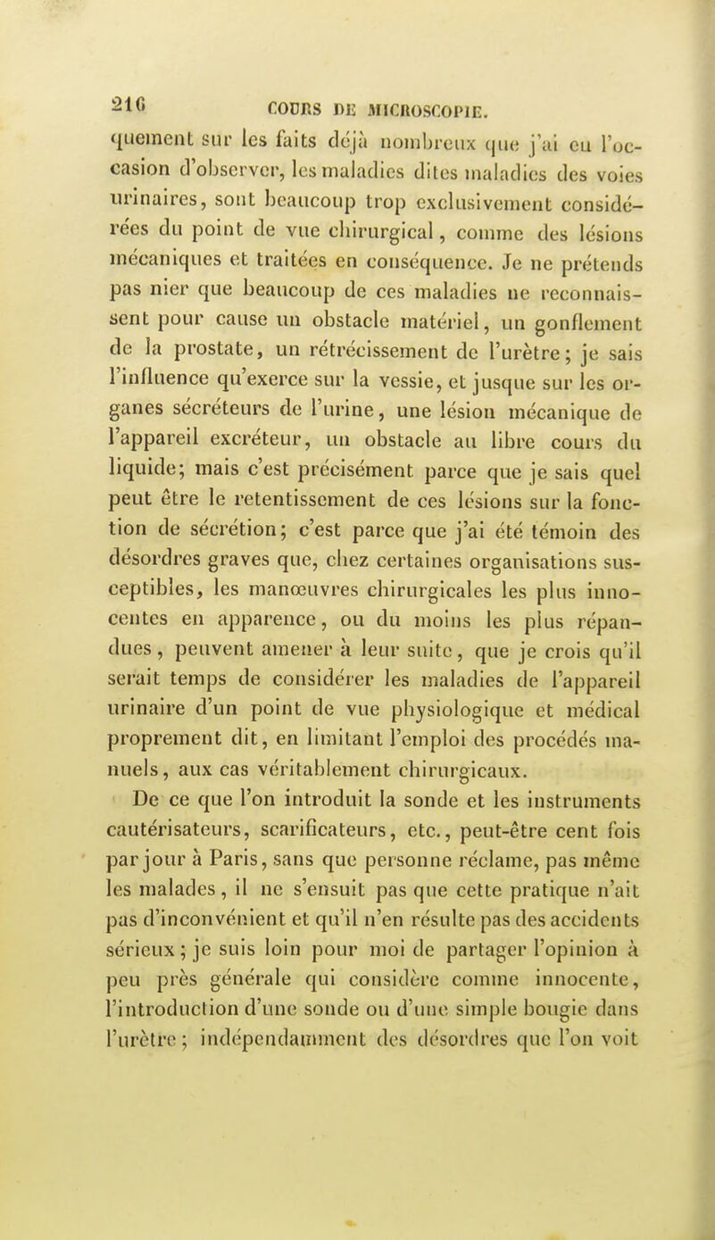 quement sur les faits déjà nombreux que j'ui eu l'oe- casion d'observer, les maladies dites maladies des voies iirinaires, sont beaucoup trop exclusivement considé- rées du point de vue cbirurgical, comme des lésions mécaniques et traitées en conséquence. Je ne prétends pas nier que beaucoup de ces maladies ne reconnais- sent pour cause un obstacle matériel, un gonflement de la prostate, un rétrécissement de l'urètre; je sais l'influence qu'exerce sur la vessie, et jusque sur les or- ganes sécréteurs de l'urine, une lésion mécanique de l'appareil excréteur, un obstacle au libre cours du liquide; mais c'est précisément parce que je sais quel peut être le retentissement de ces lésions sur la fonc- tion de sécrétion; c'est parce que j'ai été témoin des désordres graves que, cliez certaines organisations sus- ceptibles, les manœuvres chirurgicales les plus inno- centes en apparence, ou du moins les plus répan- dues , peuvent amener à leur suite, que je crois qu'il serait temps de considérer les maladies de l'appareil urinaire d'un point de vue physiologique et médical proprement dit, en limitant l'emploi des procédés ma- nuels, aux cas véritablement chirurgicaux. De ce que l'on introduit la sonde et les instruments cautérisateurs, scarificateurs, etc., peut-être cent fois par jour à Paris, sans que personne réclame, pas même les malades, il ne s'ensuit pas que cette pratique n'ait pas d'inconvénient et qu'il n'en résulte pas des accidents sérieux ; je suis loin pour moi de partager l'opinion à peu près générale qui considère comme innocente, l'introduction d'une sonde ou d'une simple bougie dans l'urètre; indépendamment des désordres que l'on voit