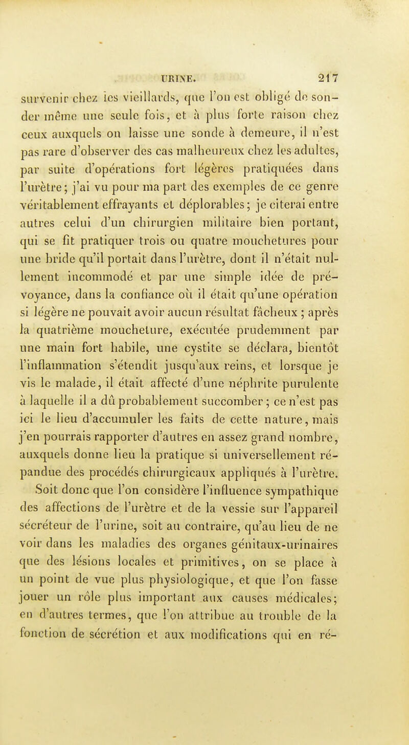 survenir chez les vieillards, que l'on est obligé de son- der même une seule fois, et à plus forte raison chez ceux auxquels ou laisse une sonde à demeure, il n'est pas rare d'observer des cas malheureux chez les adultes, par suite d'opérations fort légères pratiquées dans l'urètre; j'ai vu pour ma part des exemples de ce genre véritablement effrayants et déplorables; je citerai entre autres celui d'un chirurgien militaire bien portant, qui se fit pratiquer trois ou quatre mouchetures pour une bride qu'il portait dans l'urètre, dont il n'était nul- lement incommodé et par une simple idée de pré- voyance, dans la confiance où il était qu'une opération si légère ne pouvait avoir aucun résultat fâcheux ; après la quatrième moucheture, exécutée prudemment par une main fort habile, une cystite se déclara, bientôt l'inflammation s'étendit jusqu'aux reins, et lorsque je vis le malade, il était affecté d'une néphrite purulente à laquelle il a dû probablement succomber ; ce n'est pas ici le lieu d'accumuler les faits de cette nature, mais j'en pourrais rapporter d'autres en assez grand nombre, auxquels donne lieu la pratique si universellement ré- pandue des procédés chirurgicaux appliqués à l'urètre. Soit donc que l'on considère l'influence sympathique des affections de l'urètre et de la vessie sur l'appareil sécréteur de l'urine, soit au contraire, qu'au lieu de ne voir dans les maladies des organes génltaux-urinaires que des lésions locales et primitives, on se place à un point de vue plus physiologique, et que l'on fasse jouer un rôle plus important aux causes médicales; en d'autres termes, que l'on attribue au trouble de la fonction de sécrétion et aux modifications qui en ré-