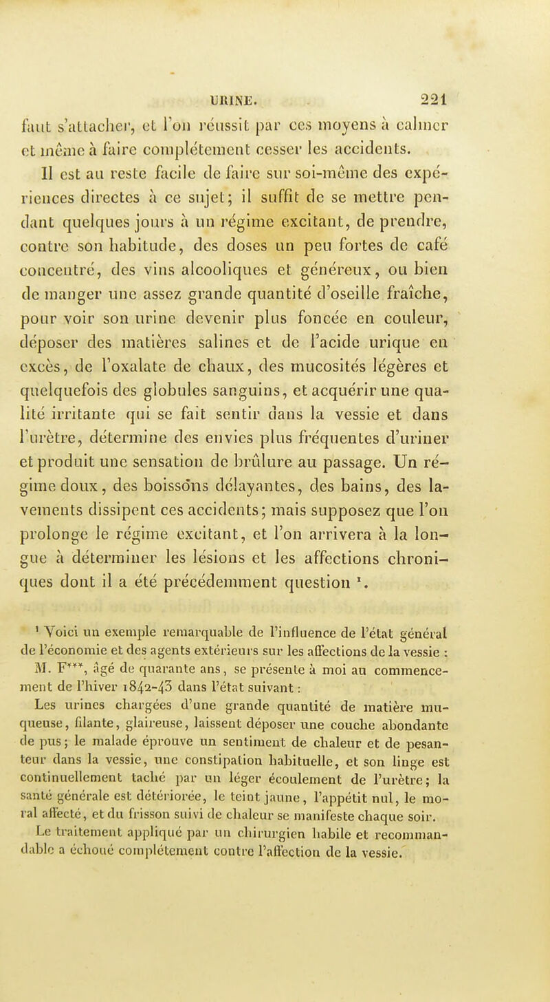 faut s'attacher, et l'on roussit par ces moyens à calmer et môme à faire complètement cesser les accidents. 11 est au reste facile de faire sur soi-même des expé- riences directes à ce sujet; il suffit de se mettre pen- dant quelques jours à un régime excitant, de prendre, contre son habitude, des doses un peu fortes de café concentré, des vins alcooliques et généreux, ou bien de manger une assez grande quantité d'oseille fraîche, pour voir son urine devenir plus foncée en couleur, déposer des matières salines et de l'acide urique en excès, de l'oxalate de chaux, des mucosités légères et quelquefois des globules sanguins, et acquérir une qua- lité irritante qui se fait sentir dans la vessie et dans l'urètre, détermine des envies plus fréquentes d'uriner et produit une sensation de brûlure au passage. Un ré- gime doux, des boissons délayantes, des bains, des la- vements dissipent ces accidents; mais supposez que l'on prolonge le régime excitant, et l'on arrivera à la lon- gue c\ déterminer les lésions et les affections chroni- ques dont il a été précédemment question ' Voici un exemple remarquable de l'influence de l'état général de l'économie et des agents extérieurs sur les affections de la vessie : M. F***, âgé de quarante ans, se présente à moi au commence- ment de l'hiver 1842-40 dans l'état suivant : Les urines chargées d'une grande quantité de matière mu- queuse, filante, glaireuse, laissent déposer une couche abondante de pus ; le malade éprouve un sentiment de chaleur et de pesan- teur dans la vessie, une constipation habituelle, et son linge est continuellement taché par un léger écoulement de l'urètre; la santé générale est détériorée, le teint jaune, l'appétit nul, le mo- ral affecté, et du frisson suivi de chaleur se manifeste chaque soir. Le traitement appliqué par un chirurgien habile et recomman- dablo a échoué complètement contre l'affection de la vessie.