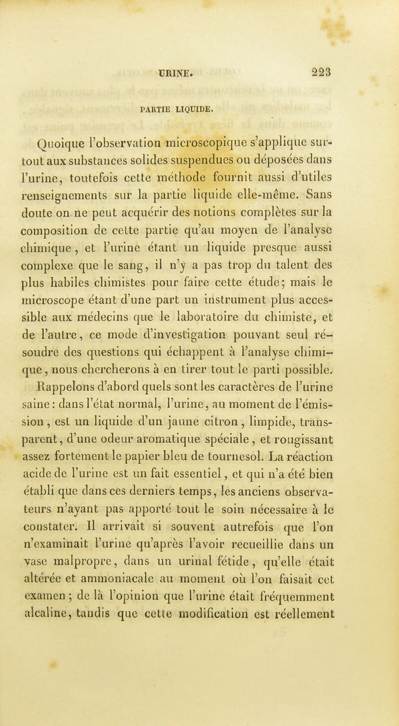 PARTIE LIQUIDE. Quoique l'observation microscopique s'applique sur- tout aux substances solides suspendues ou déposées dans l'urine, toutefois cette méthode fournit aussi d'utiles renseignements sur la partie liquide elle-même. Sans doute on ne peut acquérir des notions complètes sur la composition de cette partie qu'au moyen de l'analyse chimique, et l'urine étant un liquide presque aussi complexe que le sang, il n'y a pas trop du talent des plus habiles chimistes pour faire cette étude; mais le microscope étant d'une part un instrument plus acces- sible aux médecins que le laboratoire du chimiste, et de l'autre, ce mode d'investigation pouvant seul ré- soudre des questions qui échappent à l'analyse chimi- que , nous chercherons à en tirer tout le parti possible. Rappelons d'abord quels sont les caractères de l'urine saine: dans l'état normal, l'urine, au moment de l'émis- sion , est un liquide d'un jaune citron, limpide, trans- parent, d'une odeur aromatique spéciale , et rougissant assez fortement le papier bleu de tournesol. La réaction acide de l'urine est un fait essentiel, et qui n'a été bien établi que dans ces derniers temps, les anciens observa- teurs n'ayant pas apporté tout le soin nécessaire à le constater. 11 arrivait si souvent autrefois que l'on n'examinait l'urine qu'après l'avoir recueillie dans un vase malpropre, dans un urinai fétide, qu'elle était altérée et ammoniacale au moment où l'on faisait cet examen ; de là l'opinion que l'urine était fréquemment alcaline, tandis que cette modification est réellement