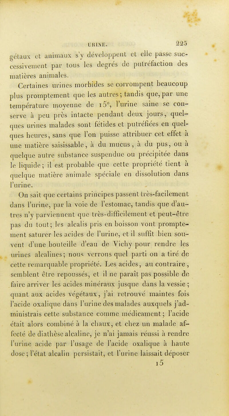 géUiLix et animaux s'y développent et elle passe suc- cessivenieiit par tous les degrés de putréfaction des matières animales. Certaines urines morbides se corrompent beaucoup plus prompternent que les autres; tandis que, par une température moyenne de i5°, l'urine saine se con- serve à peu près intacte pendant deux jours, quel- ques urines malades sont fétides et putréfiées en quel- ques heures, sans que l'on puisse attribuer cet effet à une matière saisissable, à du mucus, à du pus, ou à quelque autre substance suspendue ou précipitée dans le liquide; il est probable que cette propriété tient à quelque matière animale spéciale en dissolution dans l'urine. On sait que certains principes passent très-facilement dans l'urine, par la voie de l'estomac, tandis que d'au- tres n'y parviennent que très-difficilement et peut-être pas du tout; les alcalis pris en boisson vont prompte- rnent saturer les acides de l'urine, et il suffit bien sou- vent d'une bouteille d'eau de Vichy pour rendre les urines alcalines; nou'^ verrons quel parti on a tiré de cette remarquable propriété. Les acides, au contraire, semblent être repoussés, et il ne paraît pas possible de faire arriver les acides minéraux jusque dans la vessie ; quant aux acides végétaux, j'ai retrouvé maintes fois l'acide oxalique dans l'urine des malades auxquels j'ad- ministrais cette substance comme médicament; l'acide était alors combiné à la chaux, et chez un malade af- fecté de diathèse alcaline, je n'ai jamais réussi à rendre l'urine acide par l'usage de l'acide oxalique à haute dose; l'état alcalin persistait, et l'urine laissait déposer i5