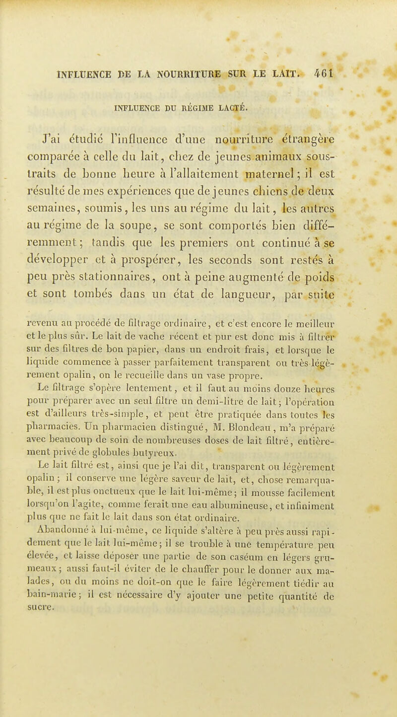 INFLUENCE DU RÉGIME LACTÉ. J'ai étudie rinflnence d'une nourriture étrangère comparée à celle du lait, chez de jeunes animaux sous- traits de bonne heure à l'allaitement maternel ; il est résulté de mes expériences que déjeunes chiens de deux semaines, soumis, les uns au régime du lait, les autres au régime de la soupe, se sont comportés bien diffé- remment; tandis que les premiers ont continué à se développer et à prospérer, les seconds sont restés à peu près stationnaires, ont à peine augmenté de poids et sont tombés dans un état de langueur, par suite revenu au procédé de filtrage ordinaire, et c'est encore le meilleur et le pins sûr. Le lait de vache récent et pur est donc mis à filtrer sur des filtres de boa papier, dans un endroit frais, et lorsque le licpiide commence à passer parfaitement transparent ou très légè- rement opalin, on le recueille dans un vase propre. Le filtrage s'opère lentement, et il faut au moins douze heures pour préparer avec un seul filtre un demi-litre de lait; l'opération est d'ailleurs très-simple, et peut être pratiquée dans toutes les pharmacies. Un pharmacien distingué, M. Blondeau , m'a préparé avec beaucoup de soin de nombreuses doses de lait filtré, entière- ment privé de globules bulyreux. Le lait filtré est, ainsi que je l'ai dit, transparent ou légèrement opalin ; il conserve une légère saveur de lait, et, chose remarqua- ble, il est plus onctueux que le lait lui-même ; il mousse facilement lorsqu'on l'agite, comme ferait une eau albumineuse, et infiniment plus que ne fait le lait dans son état ordinaire. Abandonné à lui-même, ce liquide s'altère à peu près aussi rapi- dement que le lait lui-même; il se trouble à une température peu élevée, et laisse déposer une partie de son caséum en légers gru- meaux; aussi faut-il éviter de le chaulFer pour le donner aux ma- lades, ou du moins ne doit-on que le faire légèrement tiédir au bain-niarie; il est nécessaire d'y ajouter une petite quantité de sucre.