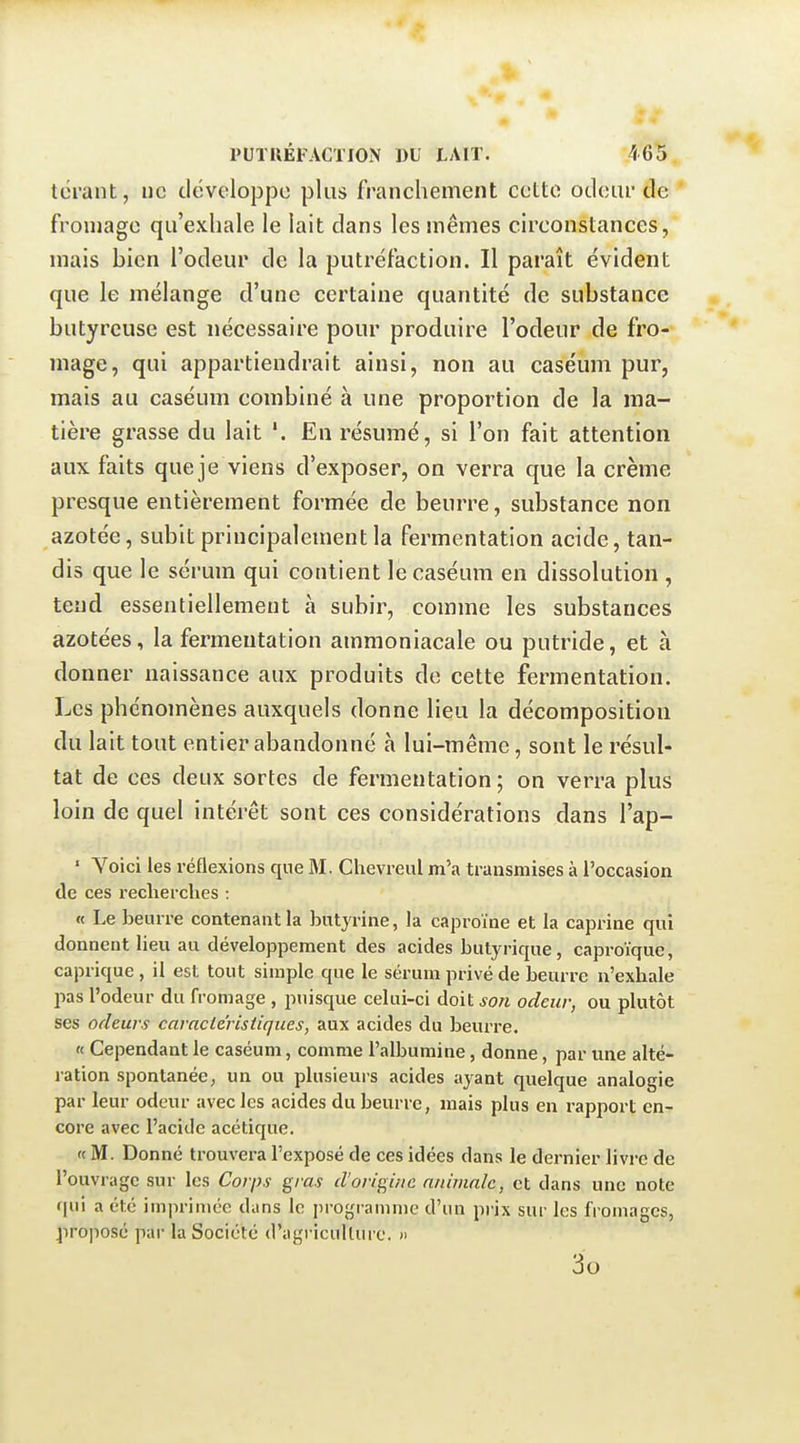 tcrant, ne développe plus franchement cette odeur de fromage qu'exhale le lait dans les mêmes circonstances, mais bien l'odeur de la putréfaction. Il paraît évident que le mélange d'une certaine quantité de substance butyreuse est nécessaire pour produire l'odeur de fro- mage, qui appartiendrait ainsi, non au caséum pur, mais au caséum combiné à une proportion de la ma- tière grasse du lait '. En résumé, si l'on fait attention aux faits queje viens d'exposer, on verra que la crème presque entièrement formée de beurre, substance non azotée, subit principalement la fermentation acide, tan- dis que le sérum qui contient le caséum en dissolution , tend essentiellement à subir, comme les substances azotées, la fermentation ammoniacale ou putride, et à donner naissance aux produits de cette fermentation. Les phénomènes auxquels donne lieu la décomposition du lait tout entier abandonné à lui-même, sont le résul- tat de ces deux sortes de fermentation ; on verra plus loin de quel intérêt sont ces considérations dans l'ap- ' Yoici les réflexions que M. Chevreul m'a transmises à l'occasion de ces reclierclies : « Le beurre contenant la butyrine, la caproïne et la caprine qui donnent lieu au développement des acides butyrique , caproïque, caprique, il est tout simple que le sérum privé de beurre n'exhale pas l'odeur du fromage , puisque celui-ci doit son odeur, ou plutôt ses odeurs caractéristiques, aux acides du beurre. « Cependant le caséum, comme l'albumine, donne, par une alté- ration spontanée, un ou plusieurs acides ayant quelque analogie par leur odeur avec les acides du beurre, mais plus en rapport en- core avec l'acide acétique. « M. Donné trouvera l'exposé de ces idées dans le dernier livre de l'ouvrage sur les Corps gras d'origine animale, et dans une note qui a été imprimée dans le programme d'un prix sur les fromages, jiroposé par la Société d'agriculture. » 3o