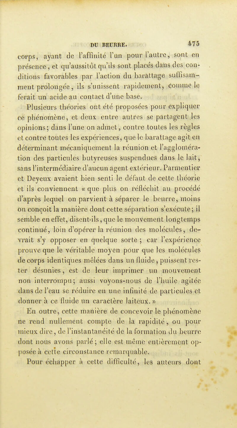 corps, ayant de l'affinité l'un pour l'autre, sont en présence, et qu'aussitôt qu'ils sont placés dans des con- ditions favorables par l'action du barattage suffisam- ment prolongée, ils s'unissent rapidement, connue le ferait un acide au contact d'une base. Plusieurs théories ont été proposées pour expliquer ce phénomène, et deux entre autres se partagent les opinions; dans l'une on admet, contre toutes les règles et contre toutes les expériences, que le barattage agit en déterminant mécaniquement la réunion et l'aggloméra- tion des particules butyreuses suspendues dans le lait, sans l'intermédiaire d'aucun agent extérieur. Parmentier et Deyeux avaient bien senti le défaut de cette théorie et ils conviennent « que plus on réfléchit au procédé d'après lequel on parvient à séparer le beurre, moins on conçoit la manière dont cette séparation s'exécute; il semble en effet, disent-ils, que le mouvement longtemps continué, loin d'opérer la réunion des molécules, de- vrait s'y opposer en quelque sorte ; car l'expérience prouve que le véritable moyen pour que les molécules de corps identiques mêlées dans un fluide, puissent res- ter désunies, est de leur imprimer un mouvement non interrompu; aussi voyons-nous de l'huile agitée dans de l'eau se réduire en une infinité de particules et donner à ce fluide un caractère laiteux. » En outre, cette manière de concevoir le phénomène ne rend nullement compte de la rapidité, ou pour mieux dire, de l'instantanéité de la formation du beurre dont nous avons parlé; elle est même entièrement op- posée à cette circonstance remarquable. Pour échapper à celte difficulté, les auteurs dont