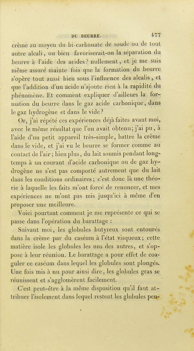 DU BEOllUE. 'î'77 crème au moyeu du bi-cai-bonale de soude ou de touL autre alcali, ou bien favoriserait-on la séparation du beurre à l'aide des acides? nullement, et je me suis même assuré mainte fois que la formation du beurre s'opère tout aussi bien sous l'influence des alcalis , et que l'addition d'un acide n'ajoute rien à la rapidité du phénomène. Et comment expliquer d'ailleurs la for- mation du beurre dans le gaz acide carbonique, dans le gaz hydrogène et dans le vide? Or, j'ai répété ces expériences déjà faites avant moi, avec le même résultat que l'on avait obtenu; j'ai pu, à l'aide d'un petit appareil très-simple, battre la crème dans le vide, et j'ai vu le beurre se former comme au contact de l'air; bien plus, du lait soumis pendant long- temps à un courant d'acide carbonique ou de gaz hy- drogène ne s'est pas comporté autrement que du lait dans les conditions ordinaires ; c'est donc là une théo- rie à laquelle les faits m'ont forcé de renoncer, et mes expériences ne m'ont pas mis jusqu'ici à même d'en proposer une meilleure. Voici pourtant comment je me représente ce qui se passe dans l'opération du barattage : Suivant moi, les globules butyreux sont entourés dans la crème par du caséuni à l'état visqueux; cette matière isole les globules les uns des autres, et s'op- pose à leur réunion. Le barattage a pour effet de coa- guler ce caséum dans lequel les globules sont plongés. Une fois mis à nu pour ainsi dii'e, les globules gras se réunissent et s'agglomèrent facilement. C'est peut-être à la même disposition qu'il faut at- tribuer l'isolement dans lequel restent les globules pen-