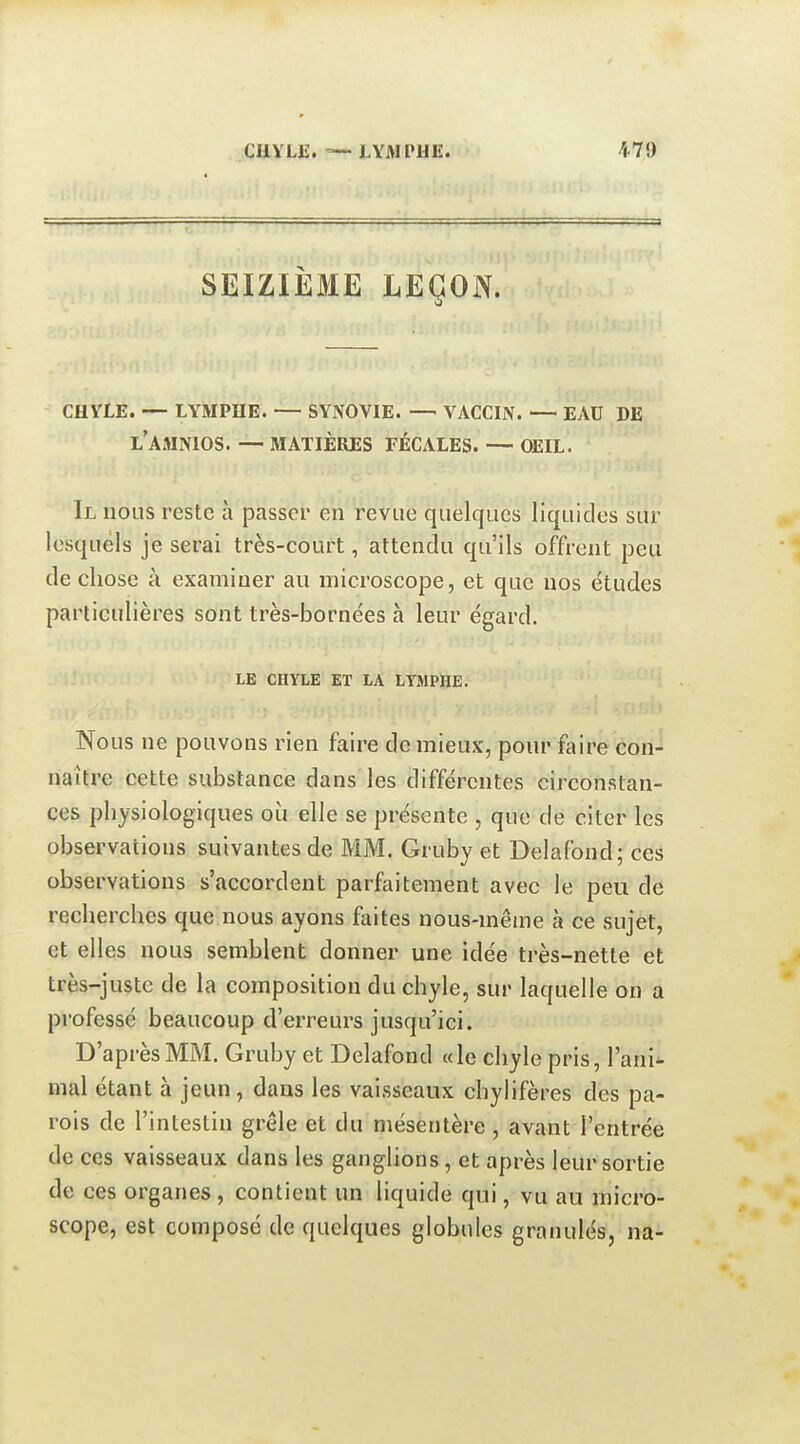 SEIZIÈME LEÇON. CHYLE. — LYMPHE. — SYNOVIE. — VACCIN. — EAU DE l'AMNIOS. — MATIÈRES FÉCALES. — OEIL. Il nous reste à passer en revue quelques liquides sur lesquels je serai très-court, attendu qu'ils offrent peu de chose à examiner au microscope, et que nos études particulières sont très-bornées à leur égard. LE CHYLE ET LA LYMPHE. Nous ne pouvons rien faire de mieux, pour faire con-^ naître cette substance dans les différentes circonstan- ces physiologiques où elle se présente , que de citer les observations suivantes de MM. Gruby et Delafond; ces observations s'accordent parfaitement avec le peu de recherches que nous ayons faites nous-même à ce sujet, et elles nous semblent donner une idée très-nette et très-juste de la composition du chyle, sur laquelle on a professé beaucoup d'erreurs jusqu'ici. D'après MM. Gruby et Delafond « le chyle pris, l'ani^ mal étant à jeun, dans les vaisseaux chylifères des pa- rois de l'intestin grêle et du mésentère , avant l'entrée de ces vaisseaux dans les ganglions, et après leur sortie de ces organes , contient un liquide qui, vu au micro- scope, est composé de quelques globules granulés, na-