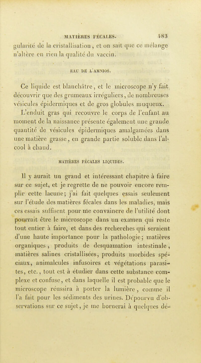 gularité de la cristallisation , et on sait ({iie ce niélangc n'altère en rien la qualité du vaccin. EAU DE L'AMNIOS. Ce liquide est blanchâtre, et le microscope n'y fait découvrir que dos grumeaux irréguliers, de nombreuses vésicules épidermiques et de gros globules muqueux. L'enduit gras qui recouvre le corps de l'enfant au moment de la naissance présente également une grande quantité de vésicules épidermiques amalgamées dans une matière grasse, en grande partie soluble dans l'al- cool à chaud. MATIÈRES FÉCALES LIQUIDES. 11 y aurait un grand et intéressant chapitre à faire sur ce sujet, et je regrette de ne pouvoir encore rem- plir cette lacune; j'ai fait quelques essais seulement sur l'étude des matières fécales dans les maladies, mais ces essais suffisent pour nie convaincre de l'utilité dont pourrait être le microscope dans un examen qui reste tout entier à faire, et dans des recherches qui seraient d'une haute importance pour la pathologie; matières organiques , produits de desquamation intestinale, matières salines cristallisées, produits morbides spé- ciaux, animalcules infusoires et végétations parasi- tes, etc., tout est à étudier dans cette substance com- plexe et confuse, et dans laquelle il est probable que le microscope réussira à porter la lumière , comme il l'a fait pour les sédiments des urines. Dépourvu d'ob- servations sur ce sujet, je me bornerai à quelques dé-