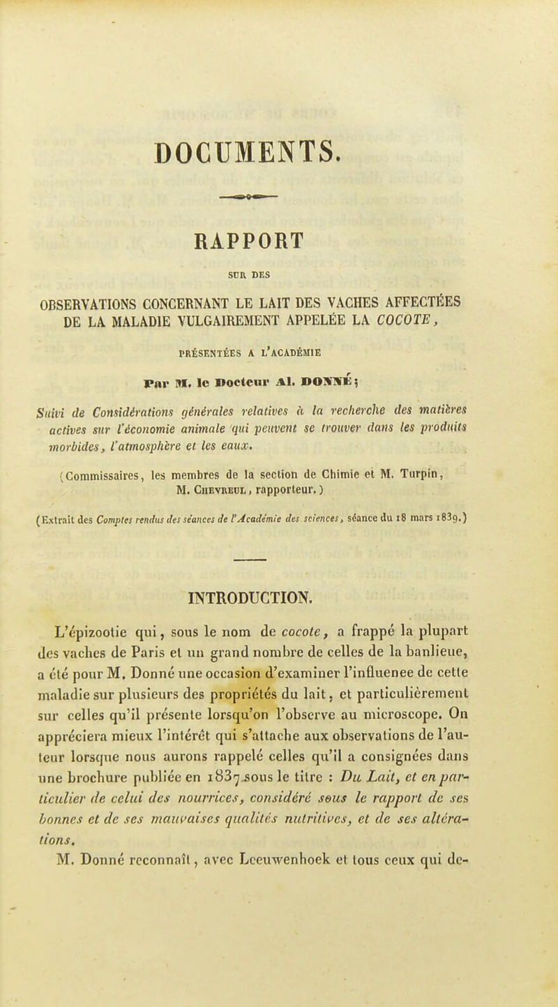 DOCUMENTS. RAPPORT SDR DES OBSERVATIONS CONCERNANT LE LAIT DES VACHES AFFECTÉES DE LA MALADIE VULGAIREMENT APPELÉE LA COCOTE, PRÉSENTÉES A l'ACADÉMIE Par Itt. le Docteur Al. DOSTNK; Suivi de Considérations générales relatives à la recherche des matières actives sur l'économie animale qui peuvent se trouver dans les produits morbides, l'atmosphère et les eaux. (Commissaires, les membres de la section de Chimie et M. Tiirpin, M. CiiEVREUL, rapporteur, ) (Extrait des Comptes rendus des séances de l'Académie des sciences, séance du i8 mars iSBg.) INTRODUCTION. L'épizoolie qui, sous le nom de cocote, a frappé la plupart des vaches de Paris el un grand nombre de celles de la banlieue, a été pour M. Donné une occasion d'examiner l'inûuenee de cette maladie sur plusieurs des propriétés du lait, et particulièrement sur celles qu'il présente lorsqu'on l'observe au microscope. On appréciera mieux l'intérêt qui s'attache aux observations de l'au- teur lorsque nous aurons rappelé celles qu'il a consignées dans une brochure publiée en iBS-j^ous le titre : Du Lait, et en par- ticulier de celui des nourrices, considéré seus le rapport de ses bonnes et de ses maui'aises qualités nutritives, et de ses altéra^ tiens. M. Donné reconnaît, avec Lceuwenhoek et tous ceux qui de-