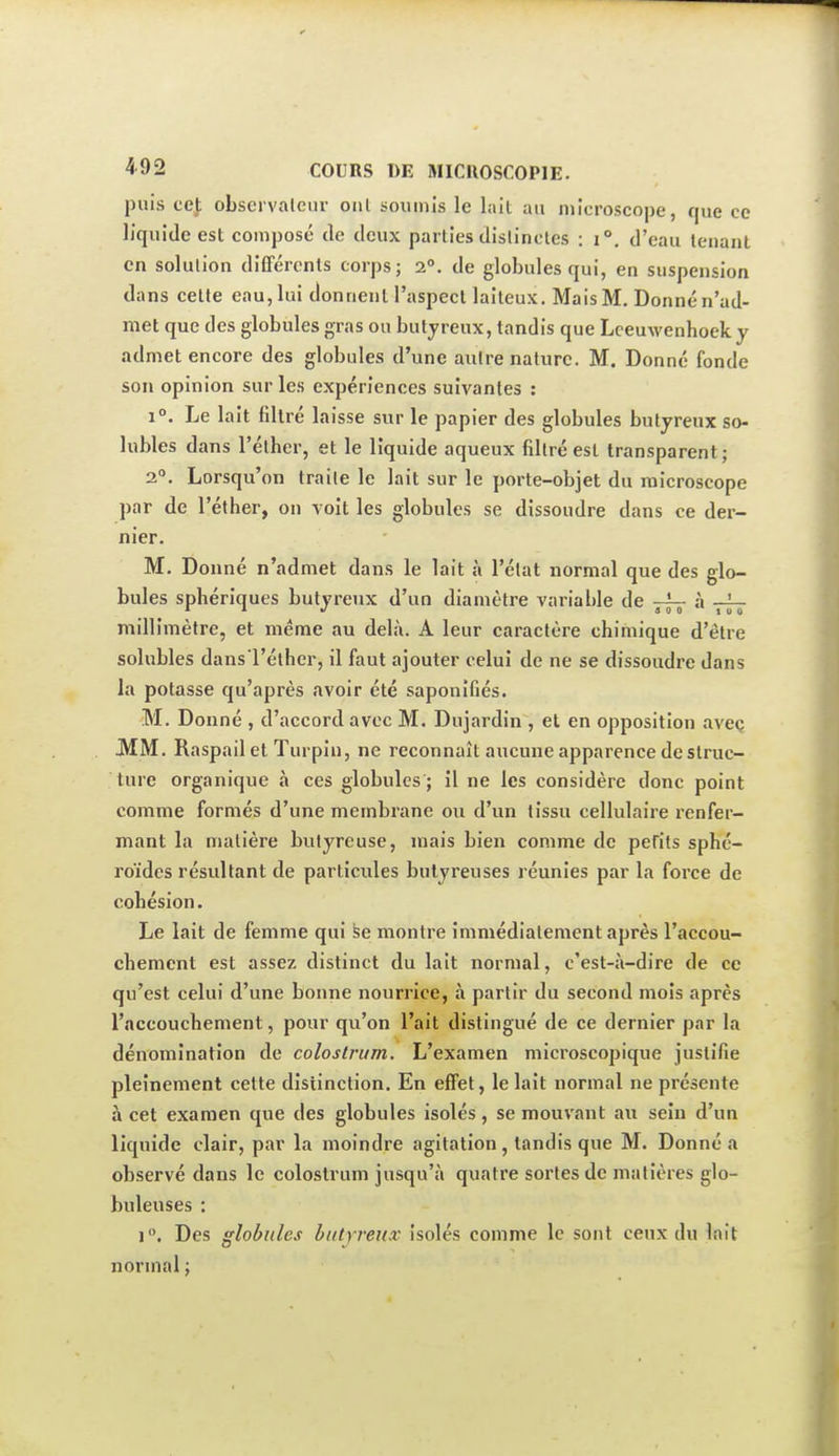 puis cef observateur ont soumis le lait au microscope, que ce liquide est composé de deux parties distinctes : i°, d'eau tenant en solution différents corps; 2°. de globules qui, en suspension dans cette eau, lui donnent l'aspect laiteux. Mais M. Donné n'ad- met que des globules gras on butyreux, tandis que Lceuwenhoek y admet encore des globules d'une autre nature. M. Donné fonde son opinion sur les expériences suivantes : 1°. Le lait filtré laisse sur le papier des globules butyreux so- lubles dans l'éther, et le liquide aqueux filtré est transparent ; 2°. Lorsqu'on traite le lait sur le porte-objet du microscope par de l'éther, on voit les globules se dissoudre dans ce der- nier. M. Donné n'admet dans le lait à l'état normal que des glo- bules sphériques butyreux d'un diamètre variable de à millimètre, et même au delà. A leur caractère chimique d'être solubles dans l'éther, il faut ajouter celui de ne se dissoudre dans la potasse qu'après avoir été saponifiés. M. Donné , d'accord avec M. Dujardin , et en opposition aveç JMM. Raspail et Turpin, ne reconnaît aucune apparence de struc- ture organique à ces globules ; il ne les considère donc point comme formés d'une membrane ou d'un tissu cellulaire renfer- mant la matière butyreuse, mais bien comme de pefits sphé- roïdes résultant de particules butyreuses réunies par la force de cohésion. Le lait de femme qui fee montre immédiatement après l'accou- chement est assez distinct du lait normal, c'est-à-dire de ce qu'est celui d'une bonne nourrice, à partir du second mois après l'accouchement, pour qu'on l'ait distingué de ce dernier par la dénomination de coloslrum. L'examen microscopique justifie pleinement cette distinction. En effet, le lait normal ne présente à cet examen que des globules isolés, se mouvant au sein d'un liquide clair, par la moindre agitation, tandis que M. Donné a observé dans le colostrum jusqu'à quatre sortes de matières glo- buleuses : 1, Des globules butyreux isolés comme le sont ceux du lait normal ;