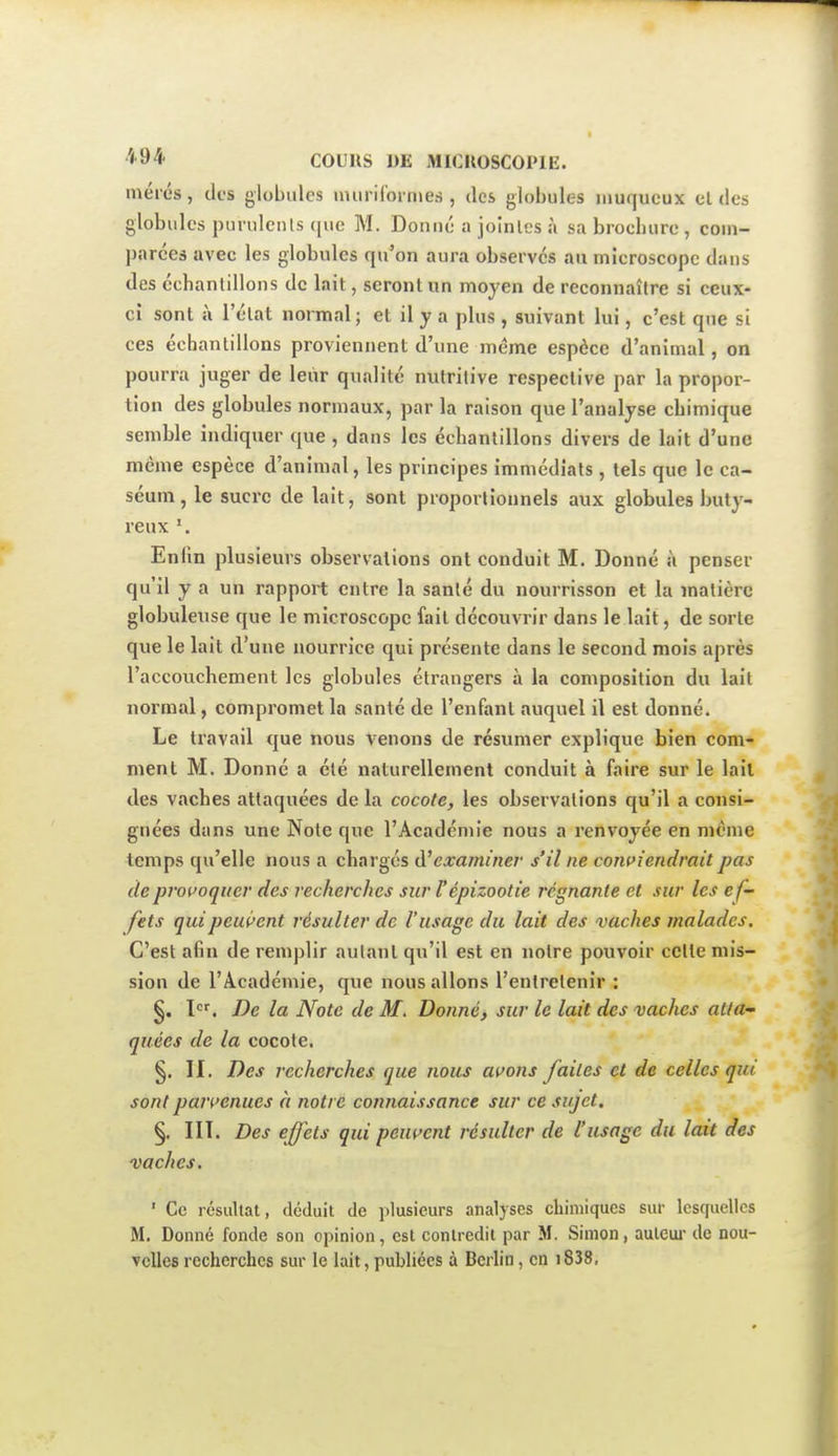 mérés, des globules nuiriCormes , des globules niuqueux el des globules purulents que M. Donné a jointes à sa brochure , coni- parces avec les globules qu'on aura observés au microscope dans des échantillons de lait, seront un moyen de reconnaître si ceux- ci sont à l'état normal ; et il y a plus , suivant lui, c'est que si ces échantillons proviennent d'une même espèce d'animal, on pourra juger de leur qualité nutritive respective par la propor- tion des globules normaux, par la raison que l'analyse chimique semble indiquer que , dans les échantillons divers de lait d'une même espèce d'animal, les principes immédiats, tels que le ca- séum, le sucre de lait, sont proportionnels aux globules buly- reux Enfin plusieurs observations ont conduit M. Donné à penser qu'il y a un rapport entre la santé du nourrisson et la matière globuleuse que le microscope fait découvrir dans le lait, de sorte que le lait d'une nourrice qui présente dans le second mois après l'accouchement les globules étrangers à la composition du lait normal, compromet la santé de l'enfant auquel il est donné. Le travail que nous venons de résumer explique bien com- ment M. Donné a été naturellement conduit à faire sur le lait des vaches attaquées de la cocote, les observations qu'il a consi- gnées dans une Note que l'Académie nous a renvoyée en même temps qu'elle nous a chargés d'examiner s'il ne contiendrait pas de pivi'oqtier des recherches sur Fépizootie régnante et sur les ef- fets quipeui>ent résulter de l'usage du lait des vaches malades. C'est afin de remplir autant qu'il est en notre pouvoir celle mis- sion de l'Académie, que nous allons l'entretenir : §. \. De la Note de M. Donné, sur le lait des vaches atta- quées de la cocote. §, II. Des recherches que nous avons faites et de celles qui sont pajvenues à notre connaissance sur ce sujet. §. III. Des effets qui peuf^ent résulter de l'usage du lait des vaches. ' Ce résultat, déduit de plusieurs analyses chimiques sur lesquelles M. Donné fonde son opinion, est contredit par M. Simon, auleui- de nou- velles recherches sur le lait, publiées à Berlin, en i838,