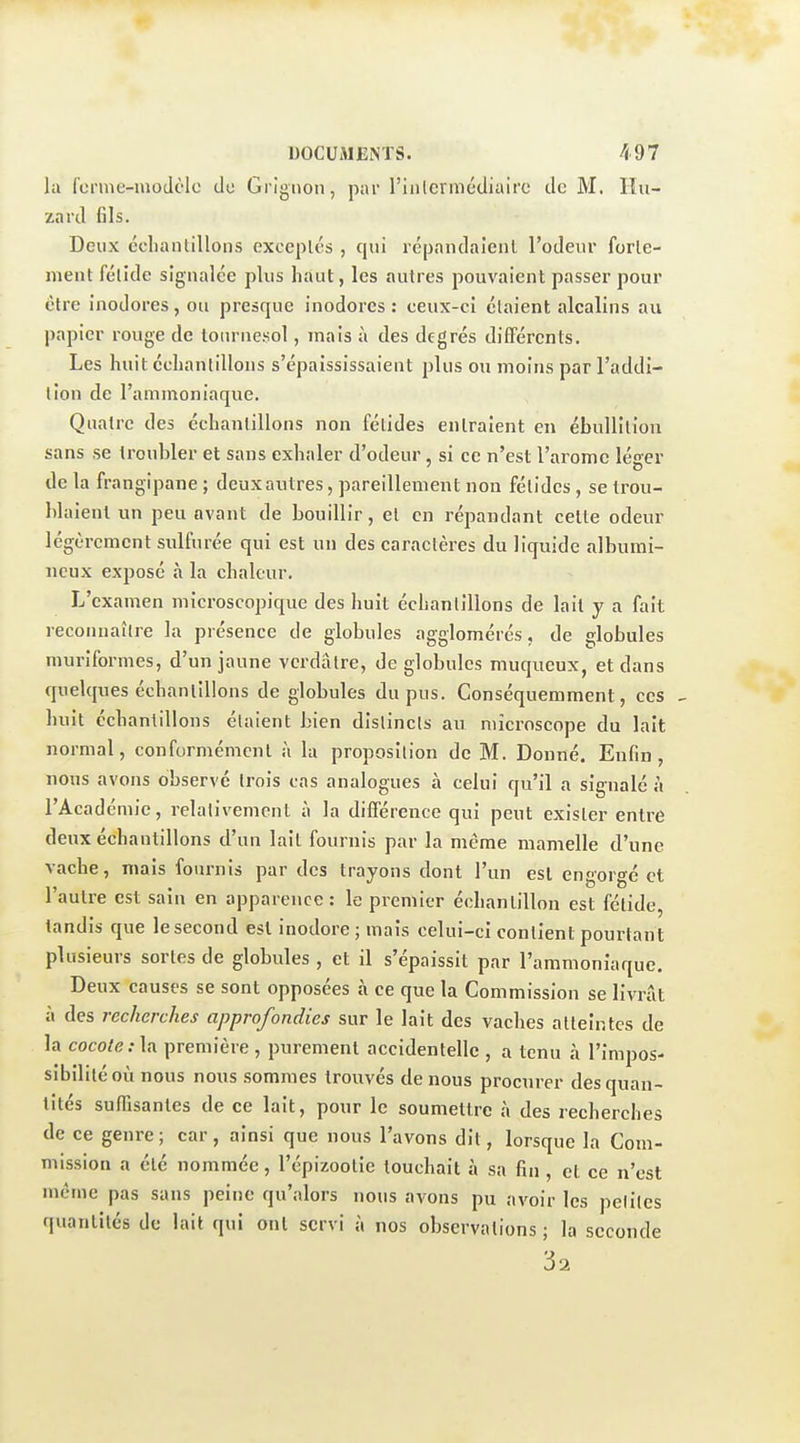 la fcrme-moJt'lo do Grignon, par l'iiilermédiairc de M. llu- zavd fils. Deux cclianlillons exccplés , qui répandaîeiil l'odeur forle- ment fétide signalée plus haut, les autres pouvaient passer pour être inodores, ou presque inodores : ceux-ci étaient alcalins au papier rouge de tournesol, mais à des degrés différents. Les huit échantillons s'épaississaient plus ou moins par l'addi- tion de l'ammoniaque. Quatre des échantillons non fétides entraient en ébullilion sans se troubler et sans exhaler d'odeur, si ce n'est l'aromc léer o de la frangipane ; deuxautres, pareillement non fétides, se trou- blaient un peu avant de bouillir, et en répandant celte odeur légèrement sulfurée qui est un des caractères du liquide albumi- ncux exposé à la chaleur. L'examen microscopique des huit échantillons de lait y a fait recoiniaîlre la présence de globules agglomérés, de globules murîformes, d'un jaune verdâtre, de globules muqueux, et dans quelques échantillons de globules du pus. Conséquemment, ces huit échantillons étaient bien distincts au microscope du lait normal, conformément à la proposition de M. Donné. Enfin, nous avons observé trois cas analogues à celui qu'il a signalé à l'Acad emie, relativement a la différence qui peut exister entre deux échantillons d'un lait fournis par la même mamelle d'une vache, mais fournis par des trayons dont l'un est en'or<^é et l'autre est sain en apparence: le premier échantillon est fétide, tandis que lesecond est inodore; mais celui-ci contient pourtant plusieurs sortes de globules , et il s'épaissit par l'ammoniaque. Deux causes se sont opposées à ce que la Commission se livrât à des recherches approfondies sur le lait des vaches atteintes de la coco/(î.-la première, purement accidentelle , a tenu à l'impos- sibilité où nous nous sommes trouvés de nous procurer des quan- tités suffisantes de ce lait, pour le soumettre à des recherches de ce genre; car, ainsi que nous l'avons dit, lorsque la Com- mission a été nommée, l'épizootie touchait à sa fin , et ce n'est même pas sans peine qu'alors nous avons pu avoir les petites quantités de lait qui ont servi à nos observations ; la seconde 32