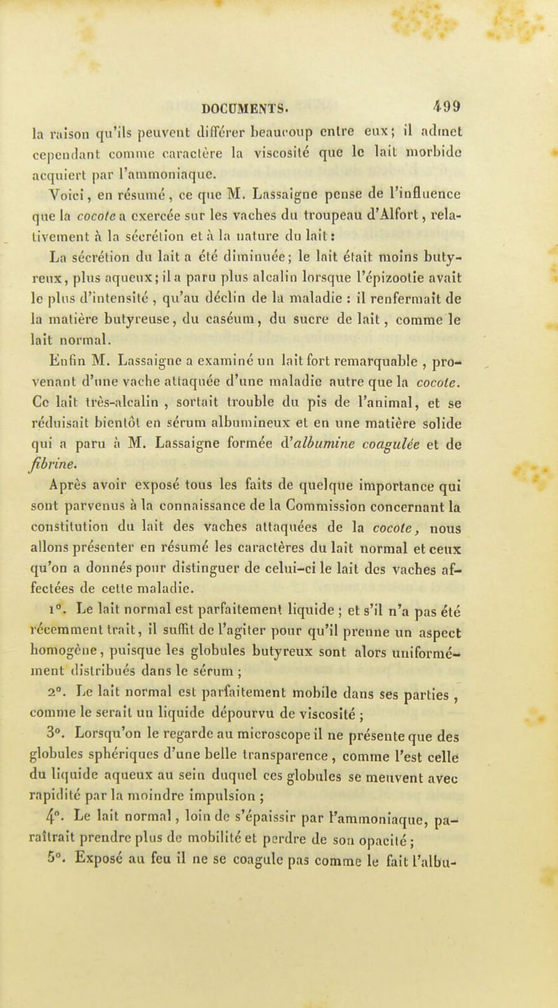 la raison qu'ils peuvent différer beaucoup cnlre eux; il admet cependant comme caractère la viscosité que le lait morbide acquiert par l'ammoniaque. Voici, en résumé, ce que M. Lassaigne pense de l'influence que la cocote a exercée sur les vaches du troupeau d'Alfort, rela- tivement à la sécrétion et à la nature du lait: La sécrétion du lait a été diminuée; le lait était moins buty- reux, plus aqueux; il a paru plus alcalin lorsque l'épizootie avait le plus d'intensité , qu'au déclin de la maladie : il renfermait de la matière butyreuse, du caséuni, du sucre de lait, comme le lait normal. Enfin M. Lassaigne a examiné un lait fort remarquable , pro- venant d'une vache attaquée d'une maladie autre que la cocote. Ce lait très-alcalin , sortait trouble du pis de l'animal, et se réduisait bientôt en sérum albumineux et en une matière solide qui a paru à M. Lassaigne formée d'albumine coagulée et de Jibrine. Après avoir exposé tous les faits de quelque importance qui sont parvenus à la connaissance de la Commission concernant la constitution du lait des vaches attaquées de la cocote, nous allons présenter en résumé les caractères du lait normal et ceux qu'on a donnés pour distinguer de celui-ci le lait des vaches af- fectées de cette maladie. i. Le lait normal est parfaitement liquide ; et s'il n'a pas été récemment trait, il suffit dcl'agiler pour qu'il prenne un aspect homogène, puisque les globules butyreux sont alors uniformé- ment distribués dans le sérum ; 2°. Le lait normal est parfaitement mobile dans ses parties , comme le serait un liquide dépourvu de viscosité ; 30. Lorsqu'on le regarde au microscope il ne présente que des globules sphériques d'une belle transparence , comme l'est celle du li(|uide aqueux au sein duquel ces globules se meuvent avec rapidité par la moindre impulsion ; 4. Le lait normal, loin de s'épaissir par l'ammoniaque, pa- raîtrait prendre plus de mobilité et perdre de son opacité ; 5°. Exposé au feu il ne se coagule pas comme le fait l'albu-