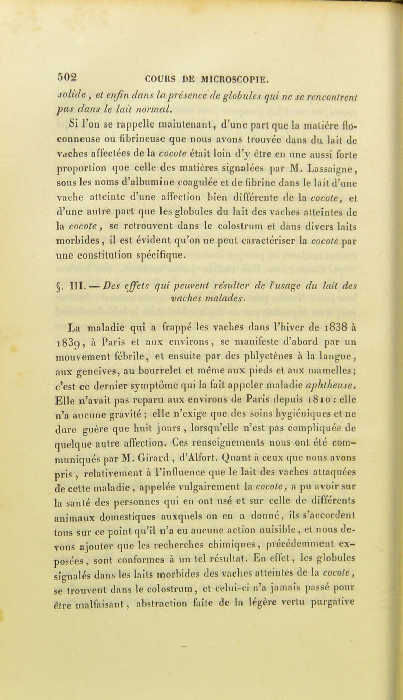 solide, et enfn dans la présence de globules qui ne se rcnconlrcnl pas dans le lait normal. Si l'on se rappelle niainleiiant, d'une part que la malière flo- conneuse ou fibrineuse que nous avons trouvée dans du lait de vaches affectées de la cocote était loin d'y être en une aussi forte proportion que celle des matières signalées par M. Lassaigne, sous les noms d'albumine coagulée et de fibrine dans le lait d'une vache atteinte d'une affection bien différente de la cocote, et d'une autre part que les globules du lait des vaches atteintes de la cocote, se retrouvent dans le colostrum et dans divers laits morbides, il est évident qu'on ne peut caractériser la cocote par une constitution spécifique. §. Wl. — Des effets qui peuvent re'sulter de l'usage du lait des vaches malades. La maladie qui a frappé les vaches dans l'hiver de i838 à 1889, à Paris et aux environs, se manifeste d'abord par un mouvement fébrile, et ensuite par des phlyctènes à la langue, aux gencives, au bourrelet et même aux pieds et aux mamelles; c'est ce dernier symptôme qui la fait appeler maladie aphtheuse. Elle n'avait pas reparu aux environs de Paris depuis 1810 : elle n'a aucune gravité ; elle n'exige que des soins hygiéniques et ne dure guère que huit jours , lorsqu'elle n'est pas compliquée de quelque autre affection. Ces renseignements nous ont été com- muniqués par M. Girard , d'Alfort. Quant à ceux que nous avons pris , relativement à l'influence que le lait des vaches attaquées de cette maladie, appelée vulgairement la cocote, a pu avoir sur la santé des personnes qui en ont usé et sur celle de différents animaux domestiques auxquels on eu a donné, ils s'accordent tous sur ce point qu'il n'a eu aucune action nuisible , et nous de- vons ajouter que les recherches chimiques , précédemment ex- posées , sont conformes à un tel résidtaf. Eu effet, les globules signalés dans les laits morbides des vaches atteintes de la cocote, se trouvent dans le colostrum, et celui-ci n'a jamais passé pour être malfaisant, abstraction faite de la légère vertu purgative