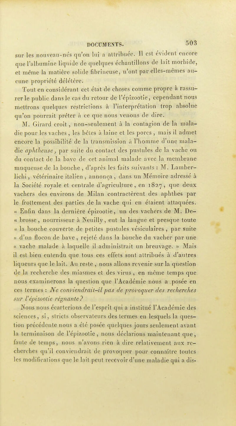 sur les nouveau-nés qu'on lui a altribuée. H est évidonl encore que l'albumine liqnide tle quelques échantillons tle lait morbide, et même la matière solide fibriiicuse, n'ont par elles-mêmes au- cune propriété délétère. Tout en considérant cet état de choses comme propre à rassu- rer le public dans le cas du retour de l'épizootie, cependant nous mettrons quelques refîtriclions à l'interprétation trop absolue qu'on pourrait prêter à ce que nous venons de dire. M. Girard croit, non-seulement à la contagion de la mala- die pour les vaches , les bcles à laine et les porcs , mais il admet encore la possibilité de la transmission à l'homme d'une mala- die aphtlieuse, par suite du contact des pustules de la vache ou du contact de la bave de cet animal malade avec la membrane muqueuse de la bouche , d'après les faits suivants : M. Lamber- lichi, vétérinaire italien , annonça , dans un Mémoire adressé à la Société rojale et centrale d'agriculture, en iSa-j, que deux vachers des environs de Milan contractèrent des aphthes par le frottement des parties de la vache qui en étaient attaquées. « Enfin dans la dernière épizootie, un des vachers de M. De- u brosse, nourrisseur à Neuilly, eut la langue et presque toute ti la bouche couverte de petites pustules vésiculaires , par suite » d'un flocon de bave, rejeté dans la bouche du vacher par une « vache malade à laquelle il administrait un breuvage. » Mais il est bien entendu que tous ces effets sont attribués à d'autres liqueurs que le lait. Au reste , nous allons revenir sur la question de la recherche des miasmes et des virus , en même temps que nous examinerons la question que l'Académie nous a posée en ces termes : Ne coin>iendrait-il pas de provoquer des recherches sur Vépizootie régnante? Nous nous écarterions de l'esprit qui a institué l'Académie des sciences, si, stricts observateurs des termes en lesquels la ques- tion précédente nous a été posée quelques jours seulement avant la terminaison de réjjizootie, nous déclarions maintenant que, faute de temps, nous n'avons rien à dire relativement aux re- cherches qu'il conviendrait de provoquer pour connaître toutes les modifications que le lait peut recevoir d'une maladie qui a dis-