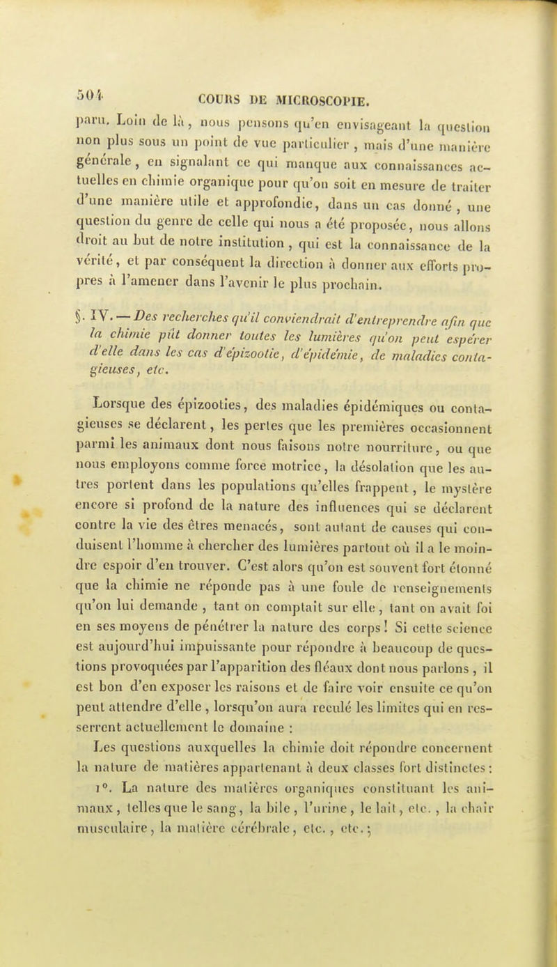 paru. Loin (le là, nous pensons qu'en envisageant la qiieslion non plus sous un j)oint de vue pailiculicr , mais d'une manière générale , en signalant ce qui manque aux connaissances ac- tuelles en chimie organique pour qu'on soit en mesure de traiter d'une manière utile et approfondie, dans un cas donné, une question du genre de celle qui nous a été proposée, nous allons droit au but de notre institution , qui est la connaissance de la vérité, et par conséquent la direction à donner aux efforts pro- pres à ramener dans l'avenir le plus prochain. §. lY. — Des recherches qu'il conviendrait d'entreprendre afin que la chimie pût donner toutes les lumières qu'on peut espérer d'elle dans les cas d'épizoolic, d'épidémie, de maladies conta- gieuses, etc. Lorsque des épizooties, des maladies épidémiques ou conta- gieuses se déclarent, les perles que les premières occasionnent parmi les animaux dont nous faisons notre nourriture, ou que nous employons comme force motrice, la désolation que les au- tres portent dans les populations qu'elles frappent, le mystère encore si profond de la nature des influences qui se déclarent contre la vie des êtres menacés, sont autant de causes qui con- duisent l'homme à chercher des lumières partout où il a le moin- dre espoir d'en trouver. C'est alors qu'on est souvent fort étonné que la chimie ne réponde pas à une foule de renseignements qu'on lui demande , tant on comptait sur elle, tant on avait foi en ses moyens de pénétrer la nature des corps ! Si celte science est aujourd'hui impuissante pour répondre à beaucoup de ques- tions provoquées par l'apparition des fléaux dont nous parlons , il est bon d'en exposer les raisons et de faire voir ensuite ce qu'on peut attendre d'elle , lorsqu'on aura reculé les limites qui en res- serrent acluellement le domaine : Les questions auxquelles la chimie doit répoudre concernent la nature de matières appartenant à deux classes fort distinctes: 1°. La nature des malièrcs organiques constituant les ani- maux , telles que le sang, la bile , l'urine , le lait, clo. , la chair musculaire, la matière cérébrale, etc. , etc.*