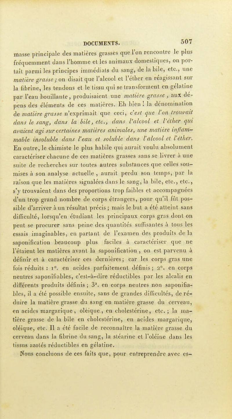 masse principale des matières grasses que l'on rencoiUrc le plus fréquemment dans l'homme et les animaux domestiques, on por- tail parmi les principes immédiats du sang, de la bile, etc., une matière grasse; on disait que l'alcool et l'éllicr en réagissant sur la fibrine, les tendons et le tissu qui se transforment en gélatine par l'eau bouillante, produisaient une matière grasse, aux dé- pens des éléments de ces matières. Eh bien ! la dénomination de matière grasse n'exprimait que ceci, c'est que l'on troin>ait dans le sang, dans la bile, etc., dans l'alcool et l'élher qui avaient agi sur certaines matières animales, une matière inflam- mable insoluble dans l'eau et soluble dans l'alcool et l'éther. En outre, le chimiste le plus habile qui aurait voulu absolument caractériser chacune de ces matières grasses sans se livrer à une suite de recherches sur toutes autres substances que celles sou- mises à son analyse actuelle , aurait perdu son temps, par la raison que les matières signalées dans le sang, la bile, etc., etc., s'y trouvaient dans des proportions trop faibles et accompagnées d'un trop grand nombre de corps étrangers, pour qu'il fût pos- sible d'arriver à un résultat précis ; mais le but a été atteint sans difficulté, lorsqu'en étudiant les principaux corps gras dont on peut se procurer sans peine des quantités suffisantes à tous les essais imaginables, en partant de l'examen des produits de la saponification beaucoup plus faciles à caractériser que ne l'étaient les matières avant la saponification , on est parvenu à définir et à caractériser ces dernières; car les corps gras une fois réduits : i°. en acides parfaitement définis; 2°. en corps neutres saponifiables, c'est-<à-dire réductibles par les alcalis en différents produits définis ; 3. en corps neutres non saponifia- bles, il a été possible ensuite, sans de grandes difficultés, de ré- duire la matière grasse du sang en matière grasse du cerveau, en acides margariqiie, oléique , en cholestérine, etc. ; la ma- tière grasse de la bile en cholestérine, en acides margarique, oléique, etc. Il a été facile de reconnaître la matière grasse du cerveau dans la fibrine du sang, la stéarine et l'oléine dans les tissus azotés réductibles en gélatine. Nous concluons de ces faits que, pour entreprendre avec es-