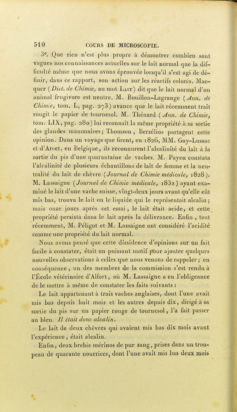 3*. Que rien n'est plus propre à démonlrer combien sont vagues nos connaissances actuelles sur le lait normal que la tlif- ficullé même que nous avons éprouvée lorsqu'il s'est agi de dé- finir, dans ce rapport, sou action sur les réactifs colorés. Mac- quer {Dict. de Chimie, au mot Lait) dit que le lait normal d'un animal frugivore est neutre. M. Bouillon-Lagrange {Âtin. de Chimie, tom. L, pag. 273) avance que le lait récemment trait rougit le papier de tournesol. M. Thénard {Ann. de Chimie, tom. LIX, pag. 280) lui reconnaît la môme propriété à sa sortie des glandes mauimaires; Thomson, Berzélius partagent celte opinion. Dans un voyage que firent, en 1826, MM. Gay-Lussac et d'Arcet, en Belgique, ils reconnurent l'alcalinité du lait à la sortie du pis d'une quarantaine de vaches. M. Payen constata l'alcalinité de plusieurs échantillons de lait de femme et la neu- tralité du lait de chèvre {Journal de Chimie médicale, 1828). M. Lassaigne {Journal de Chimie médicale, i832) ayant exa- miné le lait d'une vache suisse, vingt-deux jours avant qu'elle eût mis bas, trouva le lait ou le liquide qui le représentait alcalin ; mais onze jours après cet essai, le lait était acide, et cette propriété persista dans le lait après la délivrance. Enfin , tout récemment, M. Péligot et M. Lassaigne ont considéré l'acidité comme une propriété du lait normal. Nous avons pensé que cette dissidence d'opinions sur un fait facile à constater, était un puissant motif pbur ajouter quelques nouvelles observations à celles que nous venons de rappeler ; en conséquence , un des membres de la commission s'est rendu à l'École vétérinaire d'Alfort, où M. Lassaigne a eu l'obligeance de le mettre à même de constater les faits suivants : Le lait appartenant à trois vaches anglaises, dont l'une avait mis bas depuis huit mois et les autres depuis dix, dirigé à sa sortie du pis sur un papier rouge de tournesol, l'a fait passer au bleu // était donc alcalin. Le lait de deux chèvres qui avaient mis bas dix mois avant l'expérience, était alcalin. Enfin, deux brebis mérinos de pur sang, prises dans un trou- peau de quarante nourrices, dont l'une avait mis bas deux mois