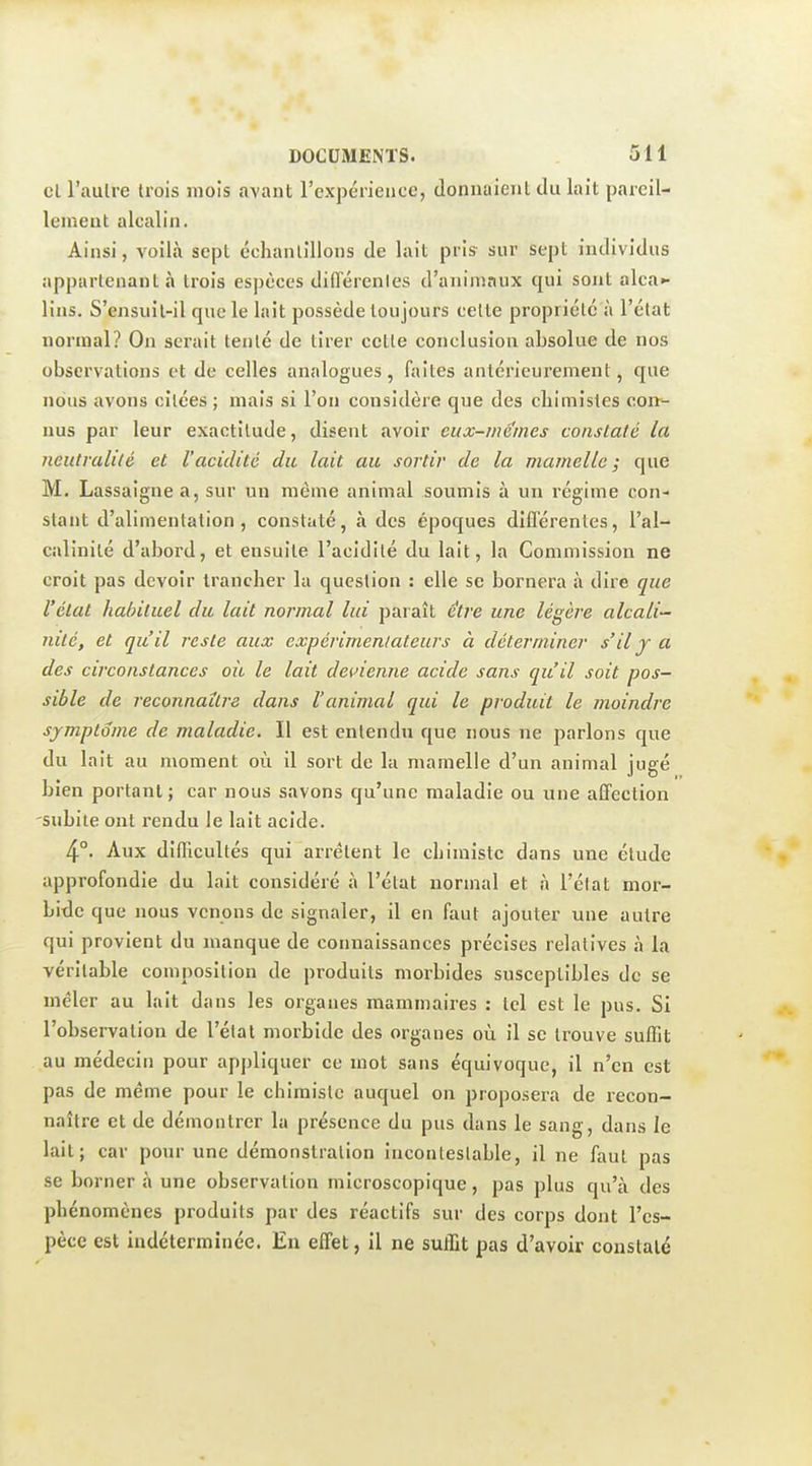 cl l'aulre trois mois avant rcxpérience, donnaient du lait pareil- lement alcalin. Ainsi, voilà sept échantillons de lait pris sur sept individus appartenant à trois espèces diiïérenles d'anin)aux qui sont alca.- lins. S'ensuil-il que le lait possède toujours celte propriété à l'état normal? On serait tenté de tirer celle conclusion absolue de nos observations et de celles analogues, faites antérieurement, que nous avons citées ; mais si l'on considère que des chimistes corr- nus par leur exactitude, disent avoir eux-mêmes constaté la neutralité et l'acidité du lait au sortir de la mamelle; que M. Lassaigne a, sur un même animal soumis à un régime con- stant d'alimentation, constaté, à des époques différentes, l'al- calinité d'abord, et ensuite l'acidité du lait, la Commission ne croit pas devoir trancher la question : elle se bornera à dire que l'état habituel du lait normal lui paraît être une légère alcali- nité, et qu'il reste aux expérimentateurs à déterminer s'il y a des circonstances oit le lait devienne acide sans qu'il soit pos- sible de reconnaître dans l'animal qui le produit le moindre symptôme de maladie. Il est entendu que nous ne parlons que du lait au moment où il sort de la mamelle d'un animal jugé bien portant ; car nous savons qu'une maladie ou une affection subite ont rendu le lait acide. 4°. Aux difficultés qui arrêtent le chimiste dans une élude approfondie du lait considéré à l'état normal et à l'état mor- bitlc que nous venons de signaler, il en faut ajouter une autre qui provient du manque de connaissances précises relatives à la véritable composition de produits morbides susceptibles de se mêler au lait dans les organes mammaires : tel est le pus. Si l'observation de l'étal morbide des organes où il se trouve suffit au médecin pour appliquer ce mot sans équivoque, il n'en est pas de même pour le chimiste auquel on proposera de recon- naître et de démontrer la présence du pus dans le sang, dans le lait; car pour une démonstration incontestable, il ne faut pas se borner à une observation microscopique, pas plus qu'à des phénomènes produits par des réactifs sur des corps dont l'es- pèce est indéterminée. En effet, il ne suffit pas d'avoir constaté