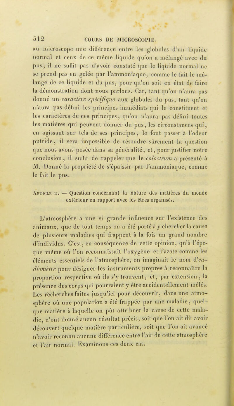 jiii microscope une diflcrencc cnire les globules d'un li([uklc normal cl ceux de ce même liquide qu'on a mélange avec du pus; il ne suflTit pas d'avoir constaté que le liquide normal ne se prend pas en gelée par l'ammoniaque, comme le fait le mé- lange de ce liquide et du pus, pour qu'on soit en état de faire la démonstration dont nous parlons. Car, tant qu'on n'aura pas donné un caractère spécifique aux globules du pus, tant qu'on n'aura pas défini les principes immédiats qui le constituent et les caractères de ces principes, qu'on n'aura pas défini toutes les matières qui peuvent donner du pus, les circonstances qui, en agissant sur tels de ses principes, le font passer à l'odeur putride, il sera impossible de résoudre sûrement la question que nous avons posée dans sa généralité, et, pour justifier notre conclusion, il sulFit de rappeler que le coloslrum a présenté à M. Donné la propriété de s'épaissir par l'ammoniaque, comme le fait le pus. Article ii. — Question concernant la nature des matières du monde extérieur en rapport avec les êtres organises. L'atmosphère a une si grande influence sur l'existence des animaux, que de tout temps on a été porté à y chercher la cause de plusieurs maladies qui frappent à la fois un grand nombre d'individus. C'est, en conséquence de celle opinion, qu'à l'épo- que même où l'on reconnaissait l'oxygène et l'azote comme les éléments essentiels de l'atmosphère, on imaginait le nom d'ew- diomètre pour désigner les inslruments propres à reconnaître la proportion respective oi!i ils s'y trouvent, et, par extension , la présence des corps qui pourraient y être accidentellement mêlés. Les récherches faites jusqu'ici pour découvrir, dans une atmo- sphère où une population a élé frappée par une maladie, quel- que matière à laquelle on pût allribuer la cause de cette mala- die, n'ont donné aucun résultat précis, soit que l'on ait dit avoir découvert quelque matière particulière, soit que l'on ait avancé n'avoir reconnu aucune différence entre l'air de celte atmosphère et l'air normal. Examinons ces deux cas.