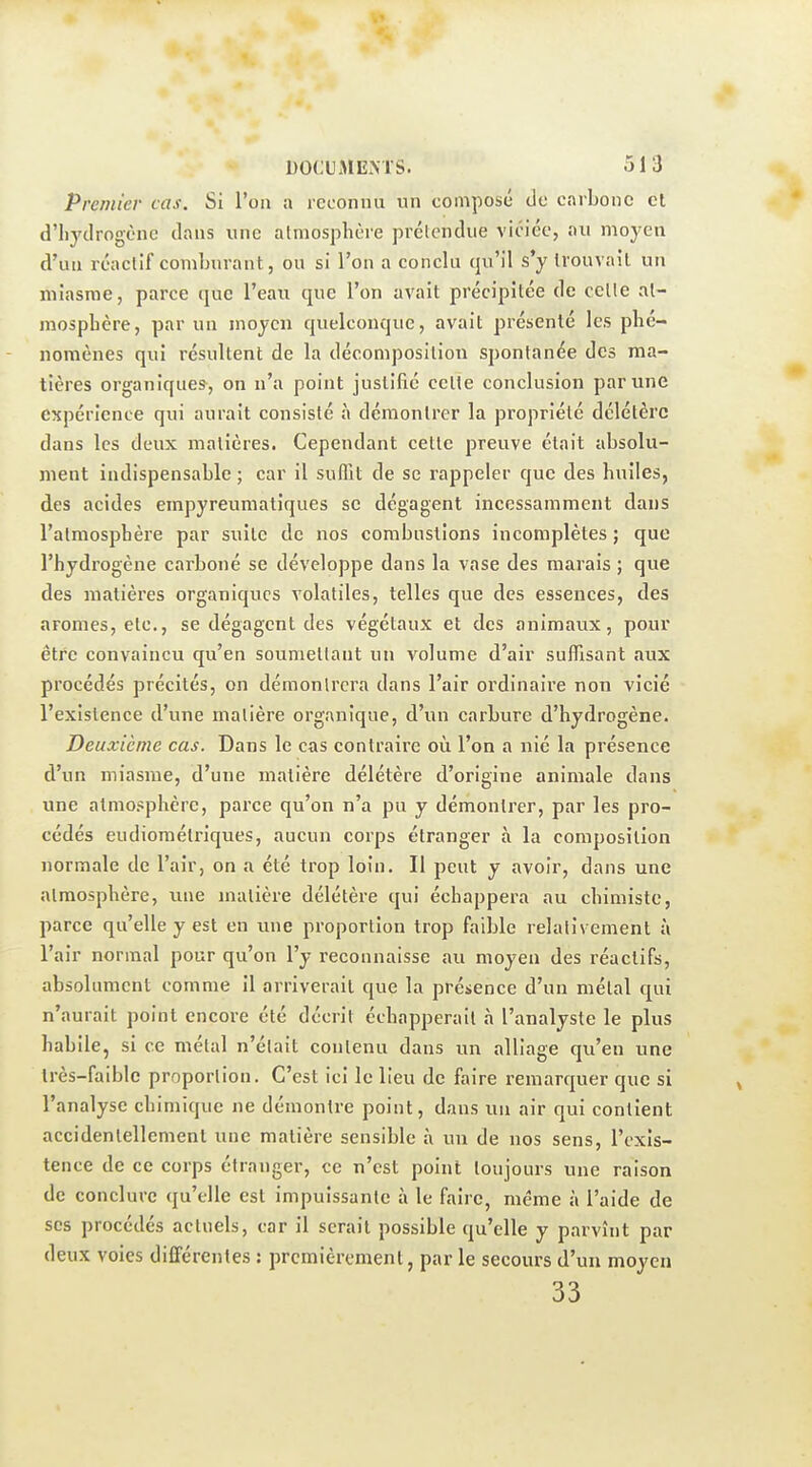 Premier cas. Si l'on a reconnu un composé do carbone et d'hydrogène dans une atmosphère prétendue viciée, au moyen d'uu réactif comburant, ou si l'on a conclu qu'il s'y trouvait un miasme, parce que l'eau que l'on avait précipitée de cette at- mosphère, par un moyen quelconque, avait présenté les phé- nomènes qui résultent de la décomposition spontanée des ma- tières organiques^, on n'a point justifié celte conclusion par une expérience qui aurait consisté à démontrer la propriété délétère dans les deux matières. Cependant cette preuve était absolu- ment indispensable ; car il suffit de se rappeler que des huiles, des acides empyreumatiques se dégagent incessamment dans l'atmosphère par suite de nos combustions incomplètes ; que l'hydrogène carboné se développe dans la vase des marais ; que des matières organiques volatiles, telles que des essences, des arômes, etc., se dégagent des végétaux et des animaux, pour être convaincu qu'en soumettant un volume d'air suffisant aux procédés précités, on démontrera dans l'air ordinaire non vicié l'existence d'une matière organique, d'un carbure d'hydrogène. Deuxième cas. Dans le cas contraire oii l'on a nié la présence d'un miasme, d'une matière délétère d'origine animale dans une atmosphère, parce qu'on n'a pu y démontrer, par les pro- cédés eudiomélriques, aucun corps étranger à la composition normale de l'air, on a été trop loin. Il peut y avoir, dans une atmosphère, une matière délétère qui échappera au chimiste, parce qu'elle y est en une proportion trop faible relativement à l'air normal pour qu'on l'y reconnaisse au moyen des réactifs, absolument comme il arriverait que la présence d'un métal qui n'aurait point encore été décrit échapperait à l'analyste le plus habile, si ce métal n'était contenu dans un alliage qu'en une très-faible proportion. C'est ici le lieu de faire remarquer que si l'analyse chimique ne démontre point, dans un air qui contient accidentellement une matière sensible à un de nos sens, l'exis- tence de ce corps étranger, ce n'est point toujours une raison de conclure qu'elle est impuissante à le faire, même à l'aide de ses procédés actuels, car il serait possible qu'elle y parvînt par deux voies différentes : premièrement, par le secours d'un moyeu 33