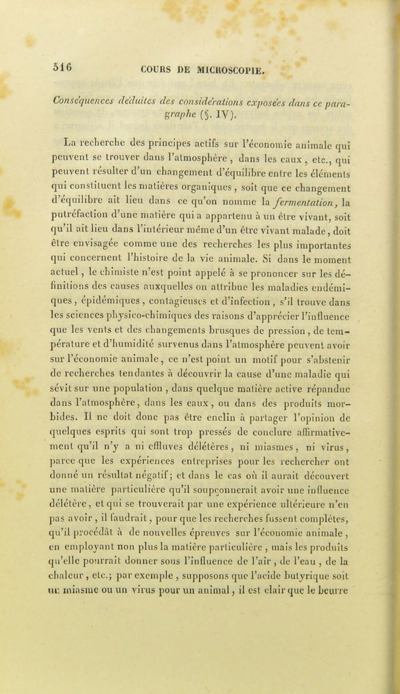 Conséquences deduiles des conside'rations exposées dans ce para- graphe (§. IV). La reclierche des principes actifs sur l'économie animale qui peuvent se trouver dans l'almosplière, dans les eaux, etc., qui peuvent résulter d'un changement d'équilibre entre les éléments qui constituent les rnalières organiques, soit que ce changement d'équilibre ait lieu dans ce qu'on nomme la fermentation, la putréfaction d'une matière qui a appartenu à un être vivant, soit qu'il ait lieu dans l'intérieur même d'un être vivant malade, doit être envisagée comme une des recherches les plus importantes qui concernent l'histoire de la vie animale. Si dans le moment actuel, le chimiste n'est point appelé à se prononcer sur les dé- finitions des causes auxquelles on attribue les maladies endémi- ques , épidémiques , contagieuses et d'infection , s'il trouve dans les sciences physico-chimiques des raisons d'apprécier l'influence que les vents et des changements brusques de pression, de tem- pérature et d'humidité survenus dans l'atmosphère peuvent avoir sur l'économie animale, ce n'est point un motif pour s'abstenir de recherches tendantes à découvrir la cause d'une maladie qui sévit sur une population , dans quelque matière active répandue dans l'atmosphère, dans les eaux, ou dans des produits moi'- bides. Il ne doit donc pas être enclin à partager l'opinion de quelques esprits qui sont trop pressés de conclure affirmative- ment qu'il n'y a ni effluves délétères, ni miasmes, ni virus, parce que les expériences entreprises pour les rechercher ont donné un résultat négatif ; et dans le cas où il aurait découvert une matière particulière qu'il soupçonnerait avoir une influence délétère, et qui se trouverait par une expérience ultérieure n'en pas avoir , il faudrait, pour que les recherches fussent complètes, qu'il procédât à de nouvelles épreuves sur l'économie animale , en employant non plus la matière particulière , mais les produits qu'elle pourrait donner sous l'influence de l'air, de l'eau , de la chaleur , etc.; par exemple , supposons que l'acide butyrique soit m: miasme ou un virus pour un animal, il est clair que le beurre