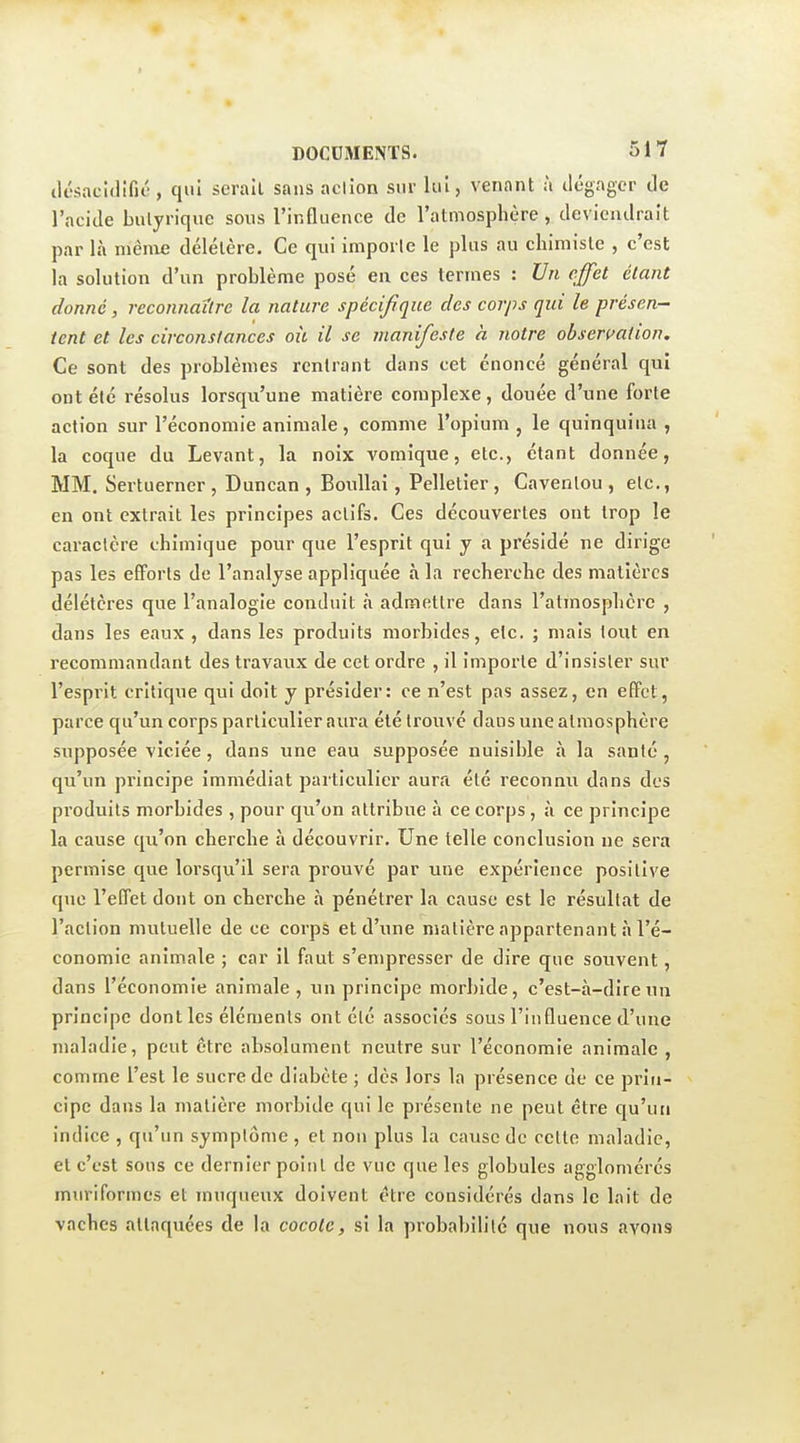 ilésacldifié, qui serait sans action sur lui, venant à ilégagcr de l'acide bulyrique sous l'influence de l'atmosphère, deviendrait par là mèine délétère. Ce qui importe le plus au chimiste , c'est la solution d'un problème posé en ces termes : Un effet étant donné, reconnaître la nature spécifique des corps qui le présen- tent et les circonstances oit il se manifeste a notre observation. Ce sont des problèmes rentrant dans cet énoncé général qui ont été résolus lorsqu'une matière complexe, douée d'une forte action sur l'économie animale, comme l'opium , le quinquina , la coque du Levant, la noix vomique, etc., étant donnée, MM. Sertuerner , Duncan , BouUai, Pelletier , Cavenlou , etc., en ont extrait les principes actifs. Ces découvertes ont trop le caractère chimique pour que l'esprit qui y a présidé ne dirige pas les efforts de l'analyse appliquée à la rechei'che des matières délétères que l'analogie conduit à admettre dans l'atmosphère , dans les eaux , dans les produits morbides, etc. ; mais tout en recommandant des travaux de cet ordre , il importe d'insister sur l'esprit critique qui doit y présider: ce n'est pas assez, en effet, parce qu'un corps particulier aura été trouvé dans une atmosphère supposée viciée, dans une eau supposée nuisible à la santé , qu'un principe immédiat particulier aura été reconnu dans dos produits morbides , pour qu'on attribue à ce corps , à ce principe la cause qu'on cherche à découvrir. Une telle conclusion ne sera permise que lorsqu'il sera prouvé par une expérience positive que l'effet dont on cherche à pénétrer la cause est le résultat de l'action mutuelle de ce corps et d'une matière appartenant à l'é- conomie animale ; car il faut s'empresser de dire que souvent, dans l'économie animale , un principe morbide, c'est-à-dire un principe dont les éléments ont été associés sous l'influence d'une maladie, peut être absolument neutre sur l'économie animale , comme l'est le sucre de diabète ; dès lors la présence de ce prin- cipe dans la matière morbide qui le présente ne peut être qu'un indice , qu'un symptôme , et non plus la cause de cette maladie, et c'est sous ce dernier point de vue que les globules agglomérés muriformes et muqueux doivent être considérés dans le lait de vaches attaquées de la cocole, si la probabilité que nous avons