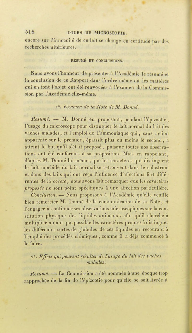 encore sur l'innocullé de ce lait se change en ccrlitude par des recherches ultérieures. RÉSDMÉ ET CONCLUSIONS. Nous avons l'honneur de présenter a l'Académie le résumé et la conclusion de ce Rapport dans l'ordre même où les matières qui en font l'objet ont été renvoyées à l'examen de la Commis- sion par l'Académie elle-même. 1°. Examen de la Note de M. Donne'. Résumé. — M. Donné en proposant, pendant l'épizoolie, l'usage du microscope pour distinguer le lait normal du lait des vaches malades, et l'emploi de l'ammoniaque qui , sans action apparente sur le premier, épaissit plus ou moins le second, a atteint le but qu'il s'était proposé, puisque toutes nos observa- tions ont été conformes à sa proposition. Mais en rappelant, d'après M. Donné lui-même, que les caractères qui distinguent le lait morbide du lait normal se retrouvent dans le colostrum et dans des laits qui ont reçu l'influence d'alfeclions fort diffé- rentes de la cocole, nous avons fait remarquer que les caractères proposés ne sont point spécifiques à une affection particulière. Conclusion. — Nous proposons à l'Académie qu'elle veuille bien remercier M. Donné de la communication de sa Note, et l'engager à continuer ses observations microscopiques sur la con- stitution physique des liquides animaux, afin qu'il cherche .t multiplier autant que possible les caractères propres à distinguer les difi'érentes sortes de globules de ces liquides en recourant à l'emploi des procédés chimiques , comme il a déjà commencé à le faire. 2°. Effets qui peuvent résulter de Vusage du lait des vaches malades. Résume. — La Commission a été nommée à une époque trop rapprochée de la fin de l'épizootie pour qu'elle se soit livrée h